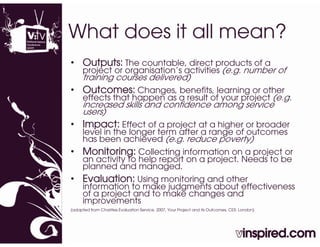 What does it all mean?
• Outputs: The countable direct products of a
               countable,
      project or organisation’s activities (e.g. number of
      training courses delivered)
• Outcomes: Changes, benefits, learning or other
                g ,          ,        g
      effects that happen as a result of your project (e.g.
      increased skills and confidence among service
      users)
• Impact: Effect of a project at a higher or broader
      level in the longer term after a range of outcomes
      has been achieved (e.g. reduce poverty)
• Monitoring: Collecting information on a project or
      an activity to help report on a project. Needs to be
      planned and managed.
• Evaluation: Using monitoring and other
                  g          g
      iinformation to make judgments about effectiveness
         f     ti  t     k j d     t b t ff ti
       of a project and to make changes and
       improvements
(adapted from Charities Evaluation Service, 2007, Your Project and its Outcomes, CES: London)
 