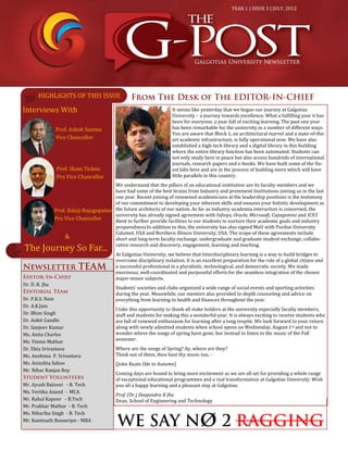 Interviews With
YEAR 1 | ISSUE 3 | JULY, 2012
Dr. D. K. Jha
Dr. P.K.S. Nain
Dr. A.K.Jain
Dr. Bhim Singh
Dr. Ankit Gandhi
Dr. Sanjeev Kumar
Ms. Anita Charles
Ms. Vinnie Mathur
Dr. Ekta Srivastava
Ms. Anshima P. Srivastava
Ms. Anindita Sahoo
Mr. Nihar Ranjan Roy
Mr. Ayush Balooni - B. Tech
Ms. Vertika Anand - MCA
Mr. Rahul Kapoor - B.Tech
Mr. Prakhar Mathur - B. Tech
Ms. Niharika Singh - B. Tech
Mr. Kantinath Bannerjee - MBA
It seems like yesterday that we began our journey at Galgotias
University – a journey towards excellence. What a fulfilling year it has
been for everyone; a year full of exciting learning. The past one year
has been remarkable for the university in a number of different ways.
You are aware that Block 1, an architectural marvel and a state-of-the-
art academic infrastructure, is fully operational now. We have also
established a high-tech library and a digital library in this building
where the entire library function has been automated. Students can
not only study here in peace but also access hundreds of international
journals, research papers and e-books. We have built some of the fin-
est labs here and are in the process of building more which will have
little parallels in this country.
We understand that the pillars of an educational institution are its faculty members and we
have had some of the best brains from Industry and prominent Institutions joining us in the last
one year. Recent joining of renowned academicians at the leadership positions is the testimony
of our commitment to developing your inherent skills and ensures your holistic development as
the future architects of our nation. As far as industry-academia interaction is concerned, the
university has already signed agreement with Infosys, Oracle, Microsoft, Capegemini and ICICI
Bank to further provide facilities to our students to nurture their academic goals and industry
preparedness.In addition to this, the university has also signed MoU with Purdue University
Calumet, USA and Northern Illinois University, USA. The scope of these agreements include
short and long-term faculty exchange, undergraduate and graduate student exchange, collabo-
rative research and discovery, engagement, learning and teaching.
At Galgotias University, we believe that Interdisciplinary learning is a way to build bridges to
overcome disciplinary isolation. It is an excellent preparation for the role of a global citizen and
a successful professional in a pluralistic, technological, and democratic society. We made
enormous, well-coordinated and purposeful efforts for the seamless integration of the chosen
major-minor subjects.
Students’ societies and clubs organized a wide range of social events and sporting activities
during the year. Meanwhile, our mentors also provided in-depth counseling and advice on
everything from learning to health and finances throughout the year.
I take this opportunity to thank all stake holders at the university especially faculty members,
staff and students for making this a wonderful year. It is always exciting to receive students who
are full of renewed enthusiasm for learning after a long respite. We look forward to your return
along with newly admitted students when school opens on Wednesday, August 1st and not to
wonder where the songs of spring have gone, but instead to listen to the music of the Fall
semester.
Where are the songs of Spring? Ay, where are they?
Think not of them, thou hast thy music too, -
(John Keats Ode to Autumn)
Coming days are bound to bring more excitement as we are all set for providing a whole range
of exceptional educational programmes and a real transformation at Galgotias University. Wish
you all a happy learning and a pleasant stay at Galgotias.
Prof. (Dr.) Deependra K Jha
Dean, School of Engineering and Technology
Prof. Ashok Saxena
Vice Chancellor
Prof. Balaji Rajagopalan
Pro Vice Chancellor
Prof. Sham Tickoo
Pro Vice Chancellor
&
The Journey So Far...
HIGHLIGHTS OF THIS ISSUE
 