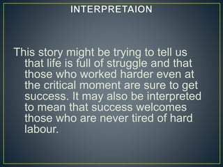 This story might be trying to tell us
that life is full of struggle and that
those who worked harder even at
the critical moment are sure to get
success. It may also be interpreted
to mean that success welcomes
those who are never tired of hard
labour.
 