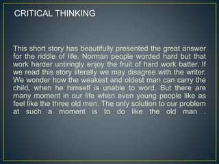 This short story has beautifully presented the great answer
for the riddle of life. Norman people worded hard but that
work harder untiringly enjoy the fruit of hard work batter. If
we read this story literally we may disagree with the writer.
We wonder how the weakest and oldest man can carry the
child, when he himself is unable to word. But there are
many moment in our life when even young people like as
feel like the three old men. The only solution to our problem
at such a moment is to do like the old man .
CRITICAL THINKING
 