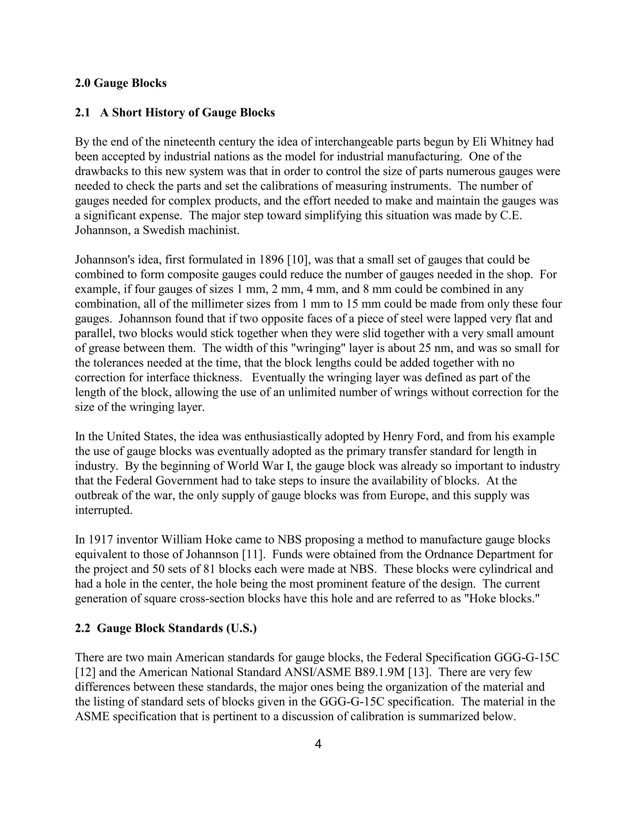 4
2.0 Gauge Blocks
2.1 A Short History of Gauge Blocks
By the end of the nineteenth century the idea of interchangeable parts begun by Eli Whitney had
been accepted by industrial nations as the model for industrial manufacturing. One of the
drawbacks to this new system was that in order to control the size of parts numerous gauges were
needed to check the parts and set the calibrations of measuring instruments. The number of
gauges needed for complex products, and the effort needed to make and maintain the gauges was
a significant expense. The major step toward simplifying this situation was made by C.E.
Johannson, a Swedish machinist.
Johannson's idea, first formulated in 1896 [10], was that a small set of gauges that could be
combined to form composite gauges could reduce the number of gauges needed in the shop. For
example, if four gauges of sizes 1 mm, 2 mm, 4 mm, and 8 mm could be combined in any
combination, all of the millimeter sizes from 1 mm to 15 mm could be made from only these four
gauges. Johannson found that if two opposite faces of a piece of steel were lapped very flat and
parallel, two blocks would stick together when they were slid together with a very small amount
of grease between them. The width of this "wringing" layer is about 25 nm, and was so small for
the tolerances needed at the time, that the block lengths could be added together with no
correction for interface thickness. Eventually the wringing layer was defined as part of the
length of the block, allowing the use of an unlimited number of wrings without correction for the
size of the wringing layer.
In the United States, the idea was enthusiastically adopted by Henry Ford, and from his example
the use of gauge blocks was eventually adopted as the primary transfer standard for length in
industry. By the beginning of World War I, the gauge block was already so important to industry
that the Federal Government had to take steps to insure the availability of blocks. At the
outbreak of the war, the only supply of gauge blocks was from Europe, and this supply was
interrupted.
In 1917 inventor William Hoke came to NBS proposing a method to manufacture gauge blocks
equivalent to those of Johannson [11]. Funds were obtained from the Ordnance Department for
the project and 50 sets of 81 blocks each were made at NBS. These blocks were cylindrical and
had a hole in the center, the hole being the most prominent feature of the design. The current
generation of square cross-section blocks have this hole and are referred to as "Hoke blocks."
2.2 Gauge Block Standards (U.S.)
There are two main American standards for gauge blocks, the Federal Specification GGG-G-15C
[12] and the American National Standard ANSI/ASME B89.1.9M [13]. There are very few
differences between these standards, the major ones being the organization of the material and
the listing of standard sets of blocks given in the GGG-G-15C specification. The material in the
ASME specification that is pertinent to a discussion of calibration is summarized below.
 