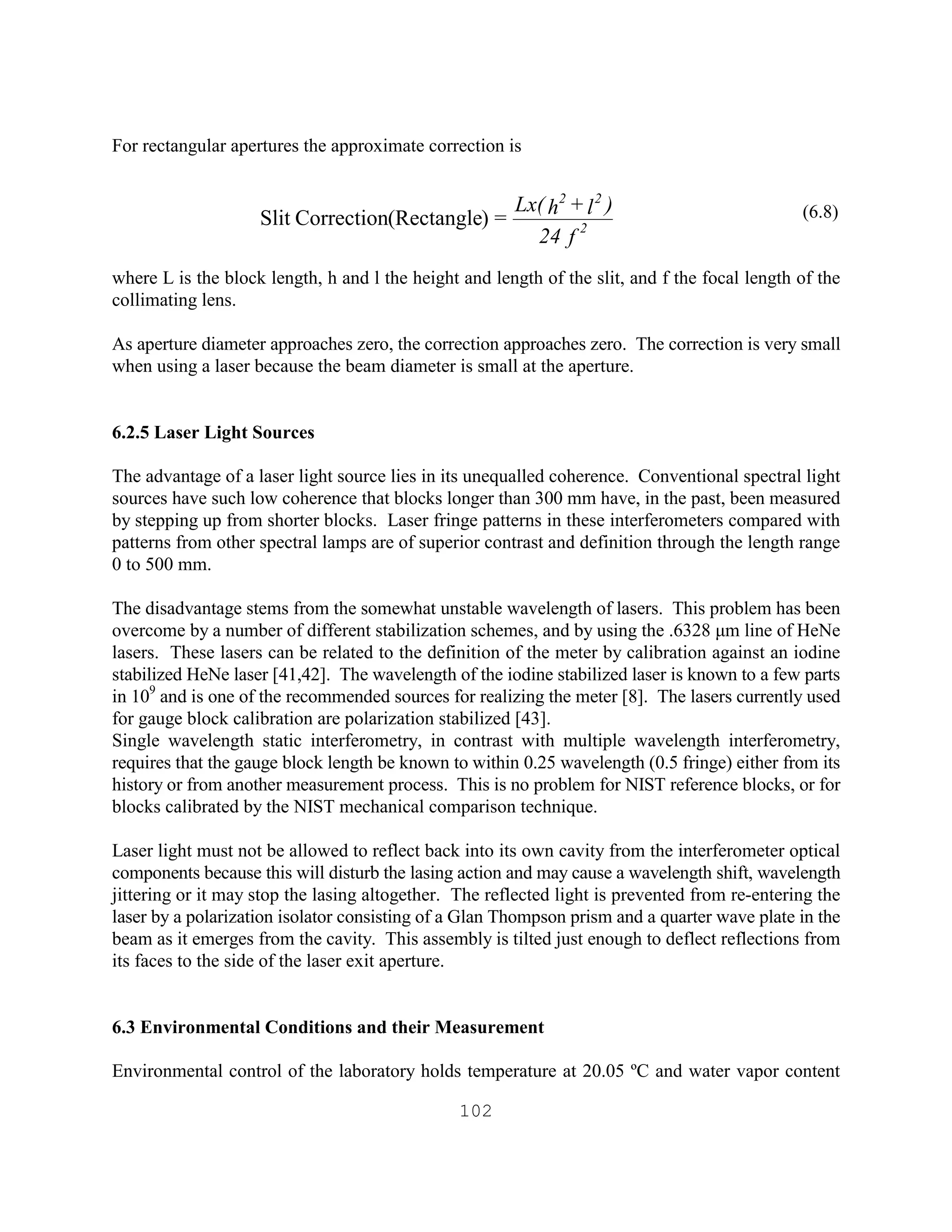 102
For rectangular apertures the approximate correction is
(6.8)
where L is the block length, h and l the height and length of the slit, and f the focal length of the
collimating lens.
As aperture diameter approaches zero, the correction approaches zero. The correction is very small
when using a laser because the beam diameter is small at the aperture.
6.2.5 Laser Light Sources
The advantage of a laser light source lies in its unequalled coherence. Conventional spectral light
sources have such low coherence that blocks longer than 300 mm have, in the past, been measured
by stepping up from shorter blocks. Laser fringe patterns in these interferometers compared with
patterns from other spectral lamps are of superior contrast and definition through the length range
0 to 500 mm.
The disadvantage stems from the somewhat unstable wavelength of lasers. This problem has been
overcome by a number of different stabilization schemes, and by using the .6328 µm line of HeNe
lasers. These lasers can be related to the definition of the meter by calibration against an iodine
stabilized HeNe laser [41,42]. The wavelength of the iodine stabilized laser is known to a few parts
in 109
and is one of the recommended sources for realizing the meter [8]. The lasers currently used
for gauge block calibration are polarization stabilized [43].
Single wavelength static interferometry, in contrast with multiple wavelength interferometry,
requires that the gauge block length be known to within 0.25 wavelength (0.5 fringe) either from its
history or from another measurement process. This is no problem for NIST reference blocks, or for
blocks calibrated by the NIST mechanical comparison technique.
Laser light must not be allowed to reflect back into its own cavity from the interferometer optical
components because this will disturb the lasing action and may cause a wavelength shift, wavelength
jittering or it may stop the lasing altogether. The reflected light is prevented from re-entering the
laser by a polarization isolator consisting of a Glan Thompson prism and a quarter wave plate in the
beam as it emerges from the cavity. This assembly is tilted just enough to deflect reflections from
its faces to the side of the laser exit aperture.
6.3 Environmental Conditions and their Measurement
Environmental control of the laboratory holds temperature at 20.05 ºC and water vapor content
f24
)l+hLx(
= 2
22
)(RectangleCorrectionSlit
 