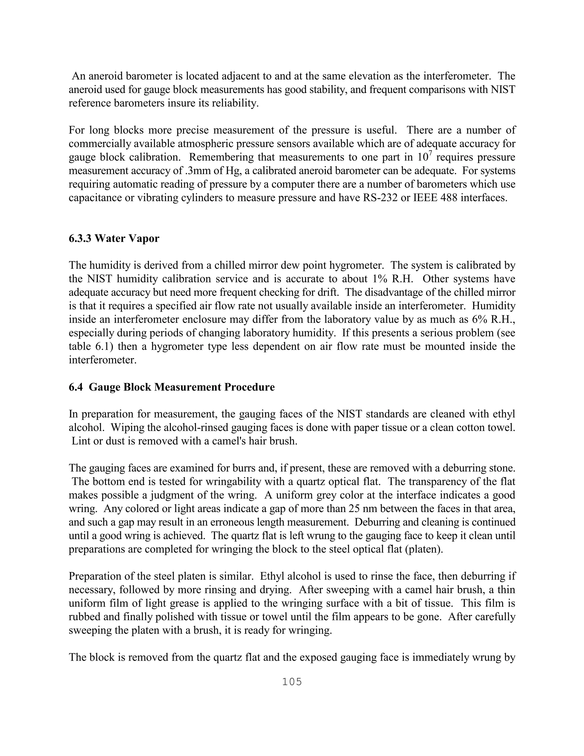 105
An aneroid barometer is located adjacent to and at the same elevation as the interferometer. The
aneroid used for gauge block measurements has good stability, and frequent comparisons with NIST
reference barometers insure its reliability.
For long blocks more precise measurement of the pressure is useful. There are a number of
commercially available atmospheric pressure sensors available which are of adequate accuracy for
gauge block calibration. Remembering that measurements to one part in 107
requires pressure
measurement accuracy of .3mm of Hg, a calibrated aneroid barometer can be adequate. For systems
requiring automatic reading of pressure by a computer there are a number of barometers which use
capacitance or vibrating cylinders to measure pressure and have RS-232 or IEEE 488 interfaces.
6.3.3 Water Vapor
The humidity is derived from a chilled mirror dew point hygrometer. The system is calibrated by
the NIST humidity calibration service and is accurate to about 1% R.H. Other systems have
adequate accuracy but need more frequent checking for drift. The disadvantage of the chilled mirror
is that it requires a specified air flow rate not usually available inside an interferometer. Humidity
inside an interferometer enclosure may differ from the laboratory value by as much as 6% R.H.,
especially during periods of changing laboratory humidity. If this presents a serious problem (see
table 6.1) then a hygrometer type less dependent on air flow rate must be mounted inside the
interferometer.
6.4 Gauge Block Measurement Procedure
In preparation for measurement, the gauging faces of the NIST standards are cleaned with ethyl
alcohol. Wiping the alcohol-rinsed gauging faces is done with paper tissue or a clean cotton towel.
Lint or dust is removed with a camel's hair brush.
The gauging faces are examined for burrs and, if present, these are removed with a deburring stone.
The bottom end is tested for wringability with a quartz optical flat. The transparency of the flat
makes possible a judgment of the wring. A uniform grey color at the interface indicates a good
wring. Any colored or light areas indicate a gap of more than 25 nm between the faces in that area,
and such a gap may result in an erroneous length measurement. Deburring and cleaning is continued
until a good wring is achieved. The quartz flat is left wrung to the gauging face to keep it clean until
preparations are completed for wringing the block to the steel optical flat (platen).
Preparation of the steel platen is similar. Ethyl alcohol is used to rinse the face, then deburring if
necessary, followed by more rinsing and drying. After sweeping with a camel hair brush, a thin
uniform film of light grease is applied to the wringing surface with a bit of tissue. This film is
rubbed and finally polished with tissue or towel until the film appears to be gone. After carefully
sweeping the platen with a brush, it is ready for wringing.
The block is removed from the quartz flat and the exposed gauging face is immediately wrung by
 