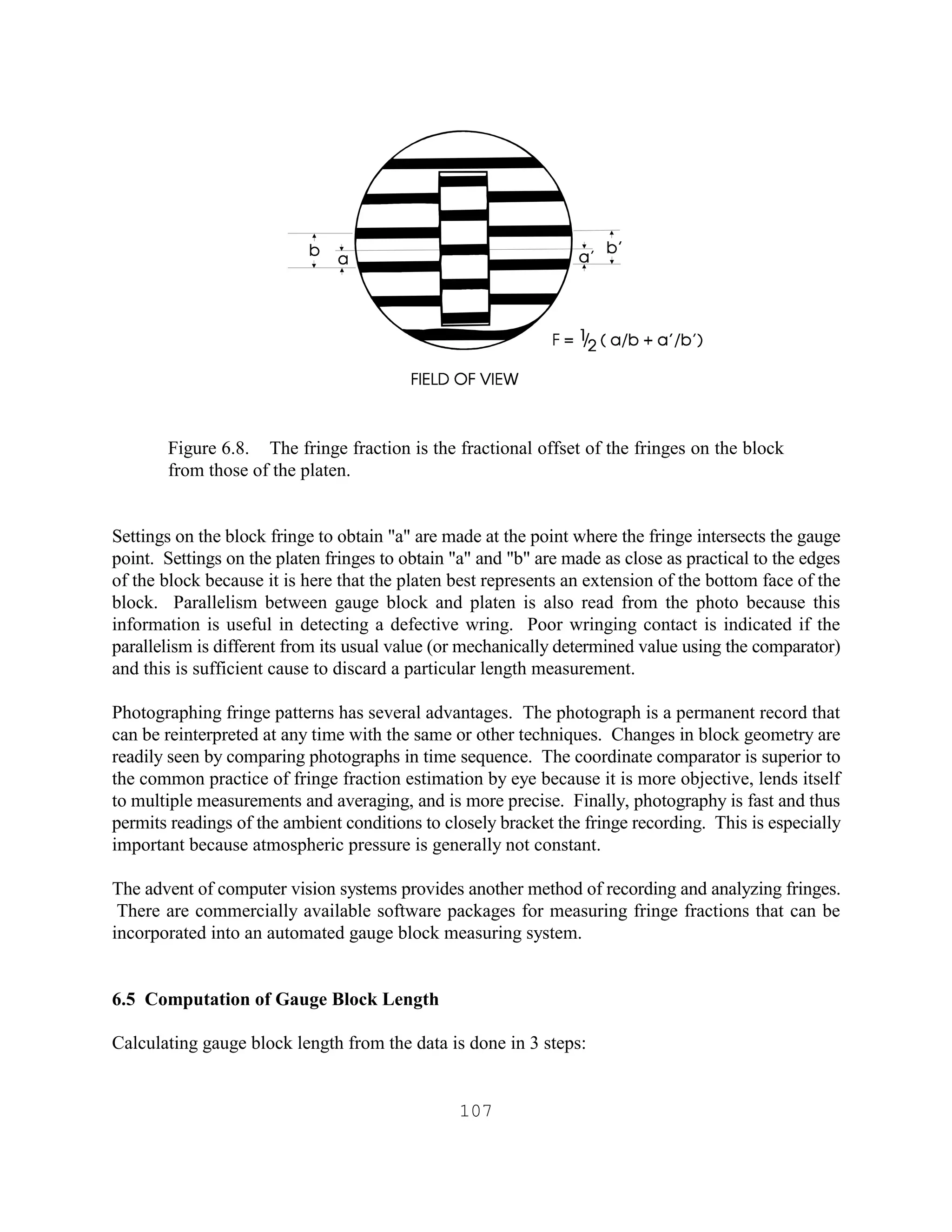 107
Figure 6.8. The fringe fraction is the fractional offset of the fringes on the block
from those of the platen.
Settings on the block fringe to obtain "a" are made at the point where the fringe intersects the gauge
point. Settings on the platen fringes to obtain "a" and "b" are made as close as practical to the edges
of the block because it is here that the platen best represents an extension of the bottom face of the
block. Parallelism between gauge block and platen is also read from the photo because this
information is useful in detecting a defective wring. Poor wringing contact is indicated if the
parallelism is different from its usual value (or mechanically determined value using the comparator)
and this is sufficient cause to discard a particular length measurement.
Photographing fringe patterns has several advantages. The photograph is a permanent record that
can be reinterpreted at any time with the same or other techniques. Changes in block geometry are
readily seen by comparing photographs in time sequence. The coordinate comparator is superior to
the common practice of fringe fraction estimation by eye because it is more objective, lends itself
to multiple measurements and averaging, and is more precise. Finally, photography is fast and thus
permits readings of the ambient conditions to closely bracket the fringe recording. This is especially
important because atmospheric pressure is generally not constant.
The advent of computer vision systems provides another method of recording and analyzing fringes.
There are commercially available software packages for measuring fringe fractions that can be
incorporated into an automated gauge block measuring system.
6.5 Computation of Gauge Block Length
Calculating gauge block length from the data is done in 3 steps:
 