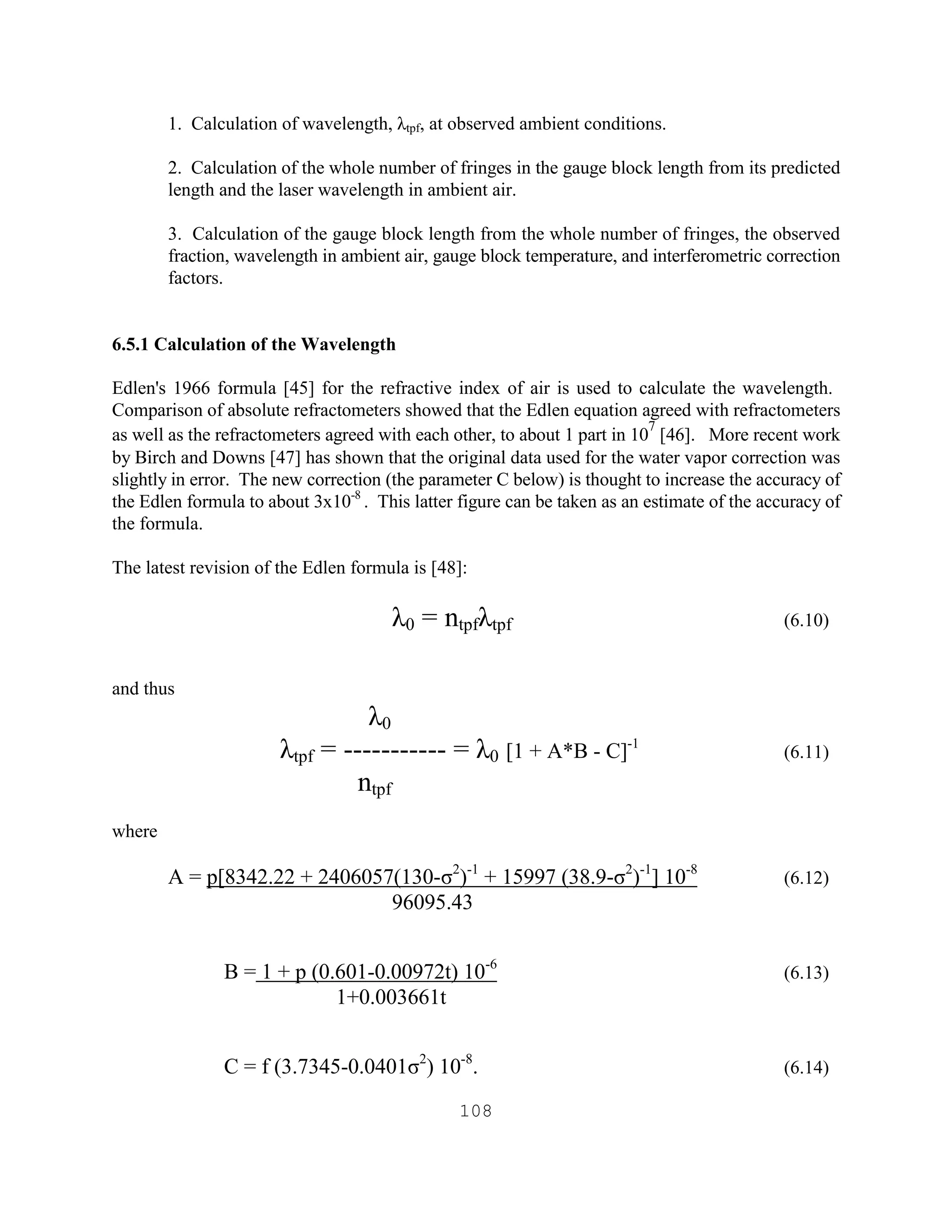 108
1. Calculation of wavelength, λtpf, at observed ambient conditions.
2. Calculation of the whole number of fringes in the gauge block length from its predicted
length and the laser wavelength in ambient air.
3. Calculation of the gauge block length from the whole number of fringes, the observed
fraction, wavelength in ambient air, gauge block temperature, and interferometric correction
factors.
6.5.1 Calculation of the Wavelength
Edlen's 1966 formula [45] for the refractive index of air is used to calculate the wavelength.
Comparison of absolute refractometers showed that the Edlen equation agreed with refractometers
as well as the refractometers agreed with each other, to about 1 part in 10
7
[46]. More recent work
by Birch and Downs [47] has shown that the original data used for the water vapor correction was
slightly in error. The new correction (the parameter C below) is thought to increase the accuracy of
the Edlen formula to about 3x10-8
. This latter figure can be taken as an estimate of the accuracy of
the formula.
The latest revision of the Edlen formula is [48]:
λ0 = ntpfλtpf (6.10)
and thus
λ0
λtpf = ----------- = λ0 [1 + A*B - C]-1
(6.11)
ntpf
where
A = p[8342.22 + 2406057(130-σ2
)-1
+ 15997 (38.9-σ2
)-1
] 10-8
(6.12)
96095.43
B = 1 + p (0.601-0.00972t) 10-6
(6.13)
1+0.003661t
C = f (3.7345-0.0401σ2
) 10-8
. (6.14)
 