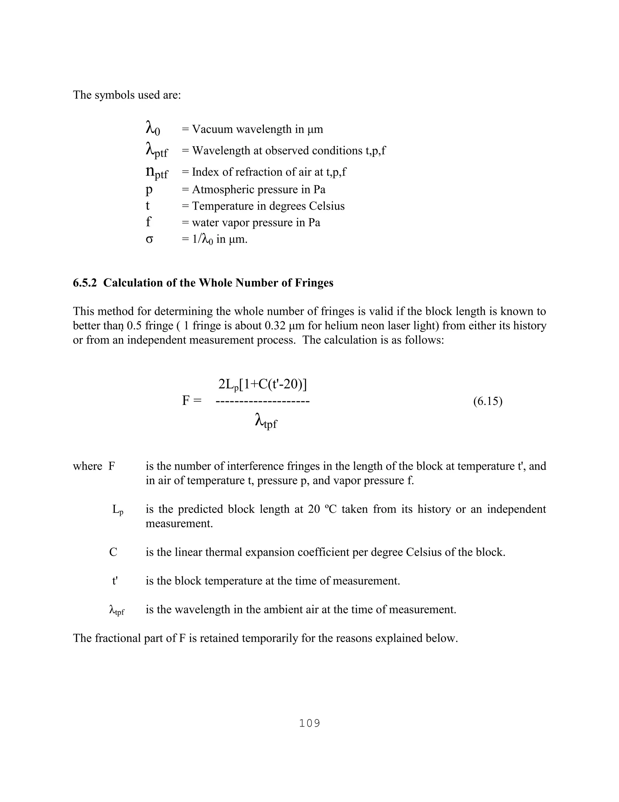 109
The symbols used are:
λ0 = Vacuum wavelength in µm
λptf = Wavelength at observed conditions t,p,f
nptf = Index of refraction of air at t,p,f
p = Atmospheric pressure in Pa
t = Temperature in degrees Celsius
f = water vapor pressure in Pa
σ = 1/λ0 in µm.
6.5.2 Calculation of the Whole Number of Fringes
This method for determining the whole number of fringes is valid if the block length is known to
better than 0.5 fringe ( 1 fringe is about 0.32 µm for helium neon laser light) from either its history
or from an independent measurement process. The calculation is as follows:
2Lp[1+C(t'-20)]
F = -------------------- (6.15)
λtpf
where F is the number of interference fringes in the length of the block at temperature t', and
in air of temperature t, pressure p, and vapor pressure f.
Lp is the predicted block length at 20 ºC taken from its history or an independent
measurement.
C is the linear thermal expansion coefficient per degree Celsius of the block.
t' is the block temperature at the time of measurement.
λtpf is the wavelength in the ambient air at the time of measurement.
The fractional part of F is retained temporarily for the reasons explained below.
 