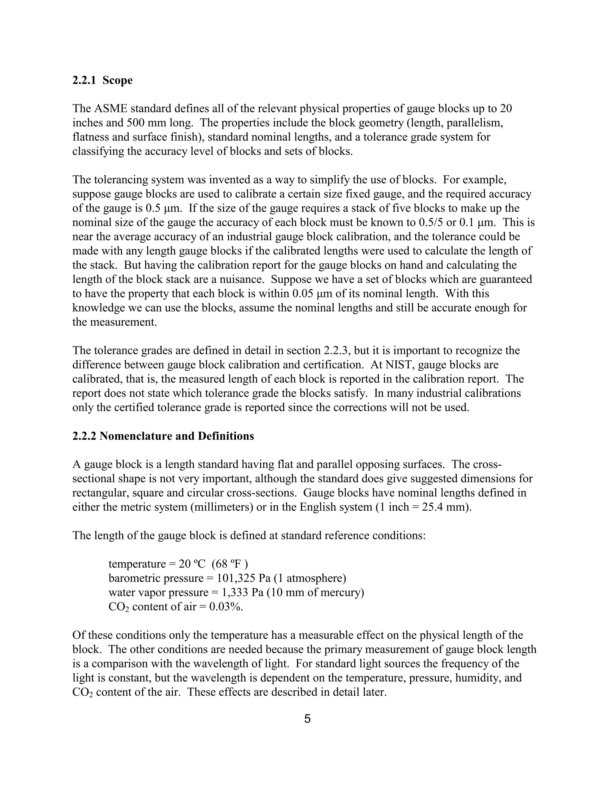 5
2.2.1 Scope
The ASME standard defines all of the relevant physical properties of gauge blocks up to 20
inches and 500 mm long. The properties include the block geometry (length, parallelism,
flatness and surface finish), standard nominal lengths, and a tolerance grade system for
classifying the accuracy level of blocks and sets of blocks.
The tolerancing system was invented as a way to simplify the use of blocks. For example,
suppose gauge blocks are used to calibrate a certain size fixed gauge, and the required accuracy
of the gauge is 0.5 µm. If the size of the gauge requires a stack of five blocks to make up the
nominal size of the gauge the accuracy of each block must be known to 0.5/5 or 0.1 µm. This is
near the average accuracy of an industrial gauge block calibration, and the tolerance could be
made with any length gauge blocks if the calibrated lengths were used to calculate the length of
the stack. But having the calibration report for the gauge blocks on hand and calculating the
length of the block stack are a nuisance. Suppose we have a set of blocks which are guaranteed
to have the property that each block is within 0.05 µm of its nominal length. With this
knowledge we can use the blocks, assume the nominal lengths and still be accurate enough for
the measurement.
The tolerance grades are defined in detail in section 2.2.3, but it is important to recognize the
difference between gauge block calibration and certification. At NIST, gauge blocks are
calibrated, that is, the measured length of each block is reported in the calibration report. The
report does not state which tolerance grade the blocks satisfy. In many industrial calibrations
only the certified tolerance grade is reported since the corrections will not be used.
2.2.2 Nomenclature and Definitions
A gauge block is a length standard having flat and parallel opposing surfaces. The cross-
sectional shape is not very important, although the standard does give suggested dimensions for
rectangular, square and circular cross-sections. Gauge blocks have nominal lengths defined in
either the metric system (millimeters) or in the English system (1 inch = 25.4 mm).
The length of the gauge block is defined at standard reference conditions:
temperature = 20 ºC (68 ºF )
barometric pressure = 101,325 Pa (1 atmosphere)
water vapor pressure = 1,333 Pa (10 mm of mercury)
CO2 content of air = 0.03%.
Of these conditions only the temperature has a measurable effect on the physical length of the
block. The other conditions are needed because the primary measurement of gauge block length
is a comparison with the wavelength of light. For standard light sources the frequency of the
light is constant, but the wavelength is dependent on the temperature, pressure, humidity, and
CO2 content of the air. These effects are described in detail later.
 