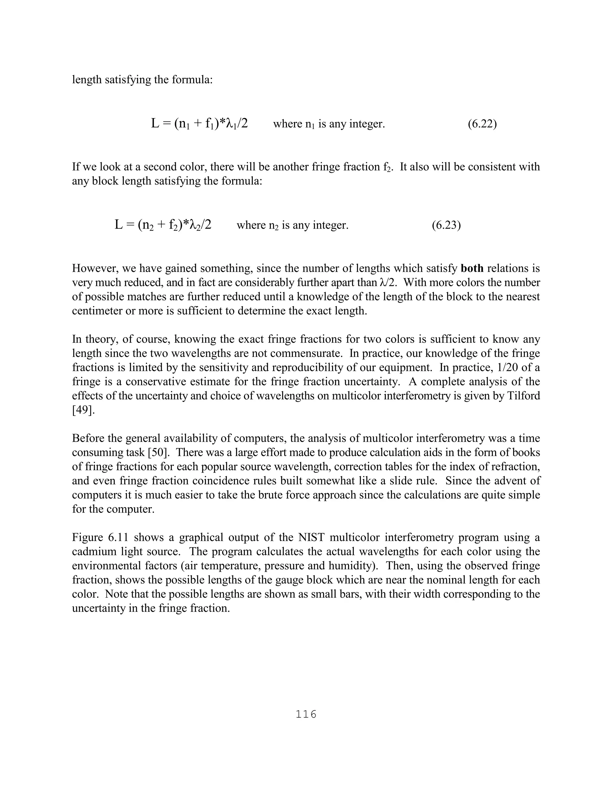 116
length satisfying the formula:
L = (n1 + f1)*λ1/2 where n1 is any integer. (6.22)
If we look at a second color, there will be another fringe fraction f2. It also will be consistent with
any block length satisfying the formula:
L = (n2 + f2)*λ2/2 where n2 is any integer. (6.23)
However, we have gained something, since the number of lengths which satisfy both relations is
very much reduced, and in fact are considerably further apart than λ/2. With more colors the number
of possible matches are further reduced until a knowledge of the length of the block to the nearest
centimeter or more is sufficient to determine the exact length.
In theory, of course, knowing the exact fringe fractions for two colors is sufficient to know any
length since the two wavelengths are not commensurate. In practice, our knowledge of the fringe
fractions is limited by the sensitivity and reproducibility of our equipment. In practice, 1/20 of a
fringe is a conservative estimate for the fringe fraction uncertainty. A complete analysis of the
effects of the uncertainty and choice of wavelengths on multicolor interferometry is given by Tilford
[49].
Before the general availability of computers, the analysis of multicolor interferometry was a time
consuming task [50]. There was a large effort made to produce calculation aids in the form of books
of fringe fractions for each popular source wavelength, correction tables for the index of refraction,
and even fringe fraction coincidence rules built somewhat like a slide rule. Since the advent of
computers it is much easier to take the brute force approach since the calculations are quite simple
for the computer.
Figure 6.11 shows a graphical output of the NIST multicolor interferometry program using a
cadmium light source. The program calculates the actual wavelengths for each color using the
environmental factors (air temperature, pressure and humidity). Then, using the observed fringe
fraction, shows the possible lengths of the gauge block which are near the nominal length for each
color. Note that the possible lengths are shown as small bars, with their width corresponding to the
uncertainty in the fringe fraction.
 