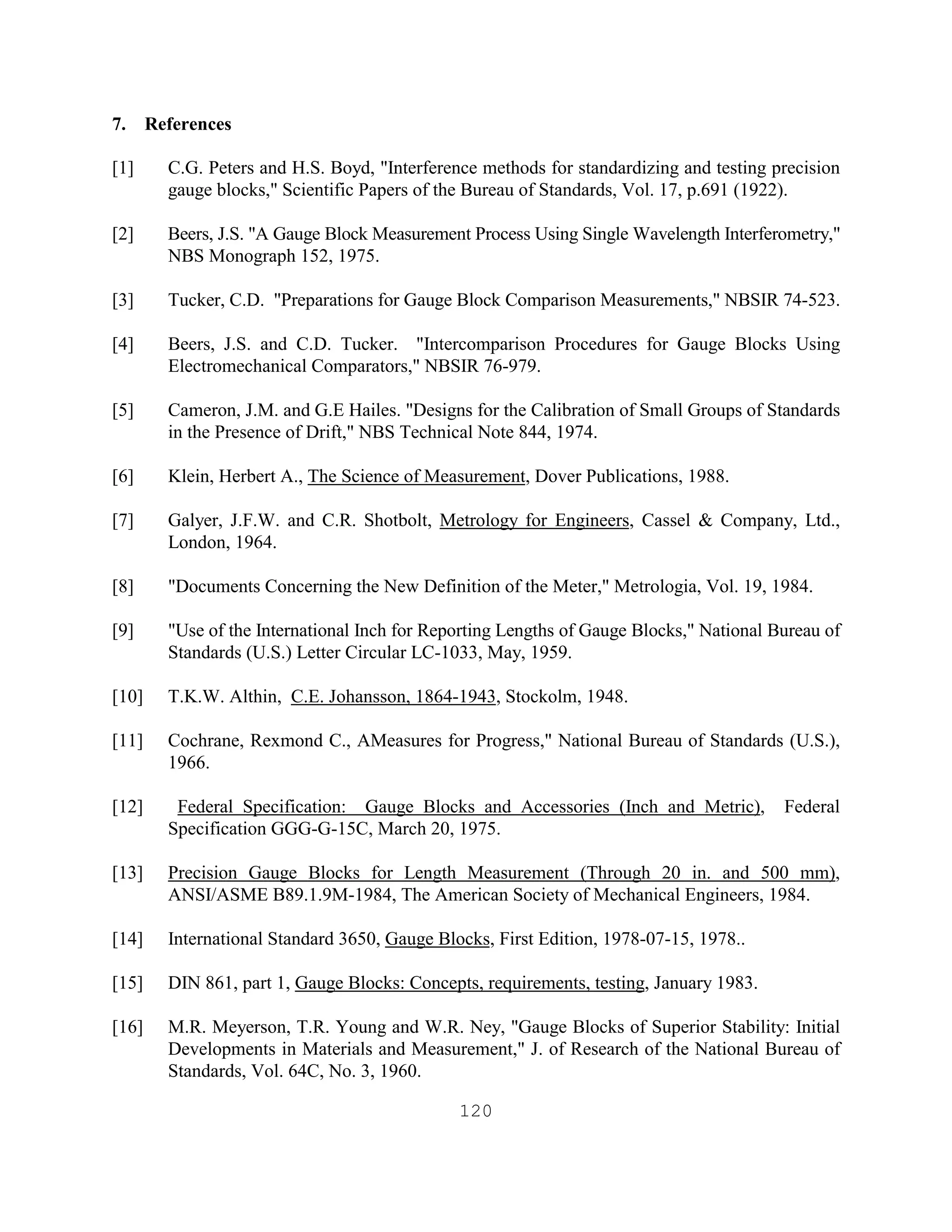 120
7. References
[1] C.G. Peters and H.S. Boyd, "Interference methods for standardizing and testing precision
gauge blocks," Scientific Papers of the Bureau of Standards, Vol. 17, p.691 (1922).
[2] Beers, J.S. "A Gauge Block Measurement Process Using Single Wavelength Interferometry,"
NBS Monograph 152, 1975.
[3] Tucker, C.D. "Preparations for Gauge Block Comparison Measurements," NBSIR 74-523.
[4] Beers, J.S. and C.D. Tucker. "Intercomparison Procedures for Gauge Blocks Using
Electromechanical Comparators," NBSIR 76-979.
[5] Cameron, J.M. and G.E Hailes. "Designs for the Calibration of Small Groups of Standards
in the Presence of Drift," NBS Technical Note 844, 1974.
[6] Klein, Herbert A., The Science of Measurement, Dover Publications, 1988.
[7] Galyer, J.F.W. and C.R. Shotbolt, Metrology for Engineers, Cassel & Company, Ltd.,
London, 1964.
[8] "Documents Concerning the New Definition of the Meter," Metrologia, Vol. 19, 1984.
[9] "Use of the International Inch for Reporting Lengths of Gauge Blocks," National Bureau of
Standards (U.S.) Letter Circular LC-1033, May, 1959.
[10] T.K.W. Althin, C.E. Johansson, 1864-1943, Stockolm, 1948.
[11] Cochrane, Rexmond C., AMeasures for Progress," National Bureau of Standards (U.S.),
1966.
[12] Federal Specification: Gauge Blocks and Accessories (Inch and Metric), Federal
Specification GGG-G-15C, March 20, 1975.
[13] Precision Gauge Blocks for Length Measurement (Through 20 in. and 500 mm),
ANSI/ASME B89.1.9M-1984, The American Society of Mechanical Engineers, 1984.
[14] International Standard 3650, Gauge Blocks, First Edition, 1978-07-15, 1978..
[15] DIN 861, part 1, Gauge Blocks: Concepts, requirements, testing, January 1983.
[16] M.R. Meyerson, T.R. Young and W.R. Ney, "Gauge Blocks of Superior Stability: Initial
Developments in Materials and Measurement," J. of Research of the National Bureau of
Standards, Vol. 64C, No. 3, 1960.
 