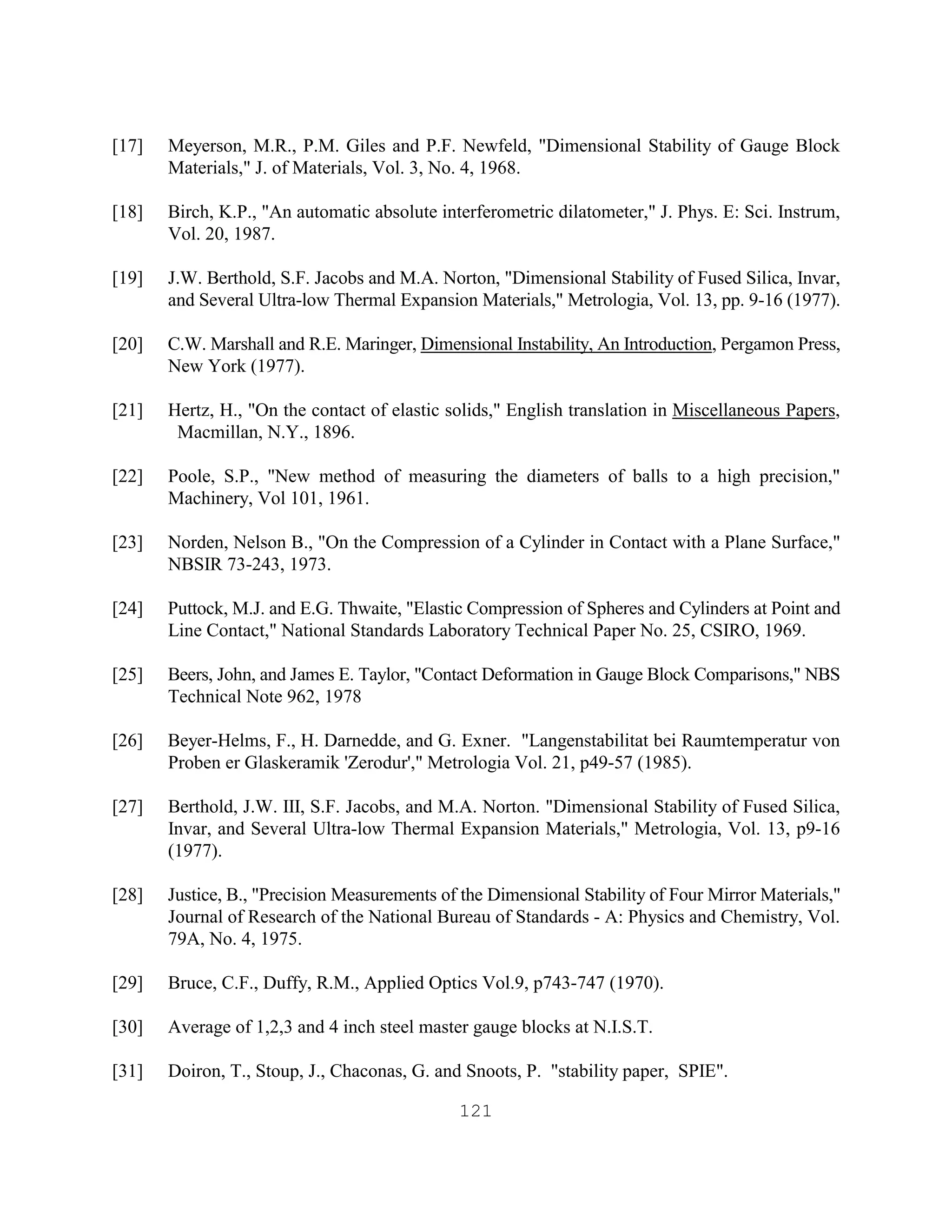 121
[17] Meyerson, M.R., P.M. Giles and P.F. Newfeld, "Dimensional Stability of Gauge Block
Materials," J. of Materials, Vol. 3, No. 4, 1968.
[18] Birch, K.P., "An automatic absolute interferometric dilatometer," J. Phys. E: Sci. Instrum,
Vol. 20, 1987.
[19] J.W. Berthold, S.F. Jacobs and M.A. Norton, "Dimensional Stability of Fused Silica, Invar,
and Several Ultra-low Thermal Expansion Materials," Metrologia, Vol. 13, pp. 9-16 (1977).
[20] C.W. Marshall and R.E. Maringer, Dimensional Instability, An Introduction, Pergamon Press,
New York (1977).
[21] Hertz, H., "On the contact of elastic solids," English translation in Miscellaneous Papers,
Macmillan, N.Y., 1896.
[22] Poole, S.P., "New method of measuring the diameters of balls to a high precision,"
Machinery, Vol 101, 1961.
[23] Norden, Nelson B., "On the Compression of a Cylinder in Contact with a Plane Surface,"
NBSIR 73-243, 1973.
[24] Puttock, M.J. and E.G. Thwaite, "Elastic Compression of Spheres and Cylinders at Point and
Line Contact," National Standards Laboratory Technical Paper No. 25, CSIRO, 1969.
[25] Beers, John, and James E. Taylor, "Contact Deformation in Gauge Block Comparisons," NBS
Technical Note 962, 1978
[26] Beyer-Helms, F., H. Darnedde, and G. Exner. "Langenstabilitat bei Raumtemperatur von
Proben er Glaskeramik 'Zerodur'," Metrologia Vol. 21, p49-57 (1985).
[27] Berthold, J.W. III, S.F. Jacobs, and M.A. Norton. "Dimensional Stability of Fused Silica,
Invar, and Several Ultra-low Thermal Expansion Materials," Metrologia, Vol. 13, p9-16
(1977).
[28] Justice, B., "Precision Measurements of the Dimensional Stability of Four Mirror Materials,"
Journal of Research of the National Bureau of Standards - A: Physics and Chemistry, Vol.
79A, No. 4, 1975.
[29] Bruce, C.F., Duffy, R.M., Applied Optics Vol.9, p743-747 (1970).
[30] Average of 1,2,3 and 4 inch steel master gauge blocks at N.I.S.T.
[31] Doiron, T., Stoup, J., Chaconas, G. and Snoots, P. "stability paper, SPIE".
 