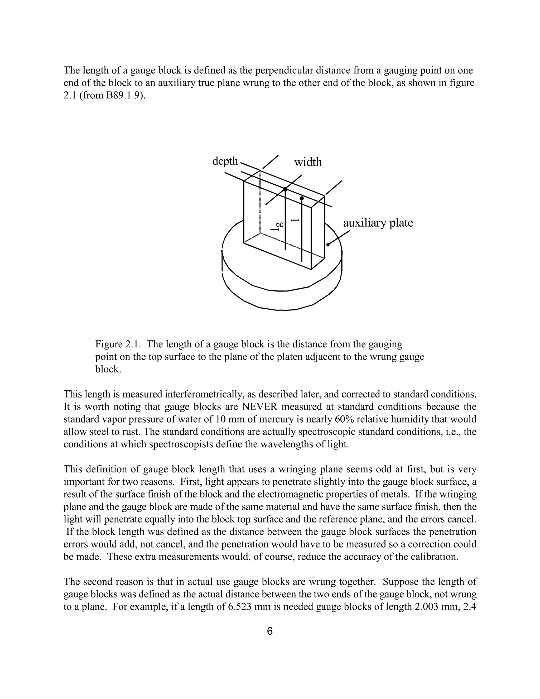 6
The length of a gauge block is defined as the perpendicular distance from a gauging point on one
end of the block to an auxiliary true plane wrung to the other end of the block, as shown in figure
2.1 (from B89.1.9).
Figure 2.1. The length of a gauge block is the distance from the gauging
point on the top surface to the plane of the platen adjacent to the wrung gauge
block.
This length is measured interferometrically, as described later, and corrected to standard conditions.
It is worth noting that gauge blocks are NEVER measured at standard conditions because the
standard vapor pressure of water of 10 mm of mercury is nearly 60% relative humidity that would
allow steel to rust. The standard conditions are actually spectroscopic standard conditions, i.e., the
conditions at which spectroscopists define the wavelengths of light.
This definition of gauge block length that uses a wringing plane seems odd at first, but is very
important for two reasons. First, light appears to penetrate slightly into the gauge block surface, a
result of the surface finish of the block and the electromagnetic properties of metals. If the wringing
plane and the gauge block are made of the same material and have the same surface finish, then the
light will penetrate equally into the block top surface and the reference plane, and the errors cancel.
If the block length was defined as the distance between the gauge block surfaces the penetration
errors would add, not cancel, and the penetration would have to be measured so a correction could
be made. These extra measurements would, of course, reduce the accuracy of the calibration.
The second reason is that in actual use gauge blocks are wrung together. Suppose the length of
gauge blocks was defined as the actual distance between the two ends of the gauge block, not wrung
to a plane. For example, if a length of 6.523 mm is needed gauge blocks of length 2.003 mm, 2.4
widthdepth
auxiliary plate
lg
l
 
