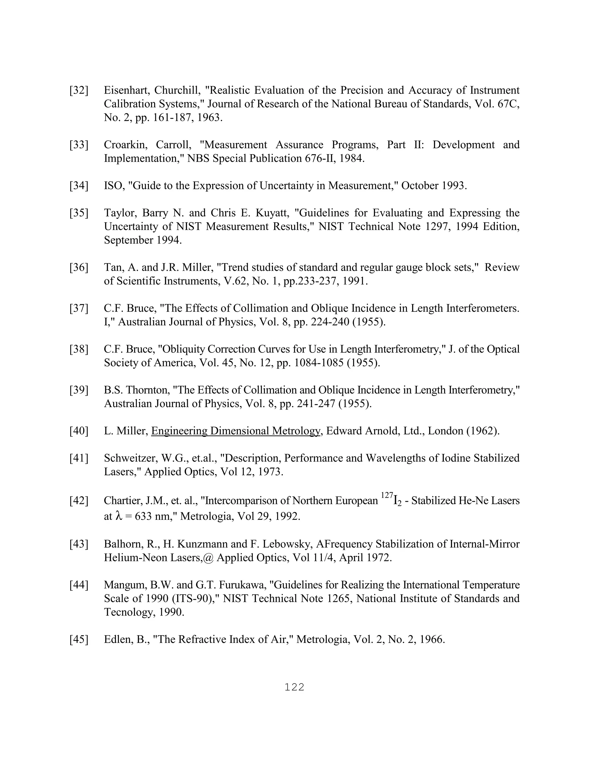 122
[32] Eisenhart, Churchill, "Realistic Evaluation of the Precision and Accuracy of Instrument
Calibration Systems," Journal of Research of the National Bureau of Standards, Vol. 67C,
No. 2, pp. 161-187, 1963.
[33] Croarkin, Carroll, "Measurement Assurance Programs, Part II: Development and
Implementation," NBS Special Publication 676-II, 1984.
[34] ISO, "Guide to the Expression of Uncertainty in Measurement," October 1993.
[35] Taylor, Barry N. and Chris E. Kuyatt, "Guidelines for Evaluating and Expressing the
Uncertainty of NIST Measurement Results," NIST Technical Note 1297, 1994 Edition,
September 1994.
[36] Tan, A. and J.R. Miller, "Trend studies of standard and regular gauge block sets," Review
of Scientific Instruments, V.62, No. 1, pp.233-237, 1991.
[37] C.F. Bruce, "The Effects of Collimation and Oblique Incidence in Length Interferometers.
I," Australian Journal of Physics, Vol. 8, pp. 224-240 (1955).
[38] C.F. Bruce, "Obliquity Correction Curves for Use in Length Interferometry," J. of the Optical
Society of America, Vol. 45, No. 12, pp. 1084-1085 (1955).
[39] B.S. Thornton, "The Effects of Collimation and Oblique Incidence in Length Interferometry,"
Australian Journal of Physics, Vol. 8, pp. 241-247 (1955).
[40] L. Miller, Engineering Dimensional Metrology, Edward Arnold, Ltd., London (1962).
[41] Schweitzer, W.G., et.al., "Description, Performance and Wavelengths of Iodine Stabilized
Lasers," Applied Optics, Vol 12, 1973.
[42] Chartier, J.M., et. al., "Intercomparison of Northern European
127
I2 - Stabilized He-Ne Lasers
at λ = 633 nm," Metrologia, Vol 29, 1992.
[43] Balhorn, R., H. Kunzmann and F. Lebowsky, AFrequency Stabilization of Internal-Mirror
Helium-Neon Lasers,@ Applied Optics, Vol 11/4, April 1972.
[44] Mangum, B.W. and G.T. Furukawa, "Guidelines for Realizing the International Temperature
Scale of 1990 (ITS-90)," NIST Technical Note 1265, National Institute of Standards and
Tecnology, 1990.
[45] Edlen, B., "The Refractive Index of Air," Metrologia, Vol. 2, No. 2, 1966.
 