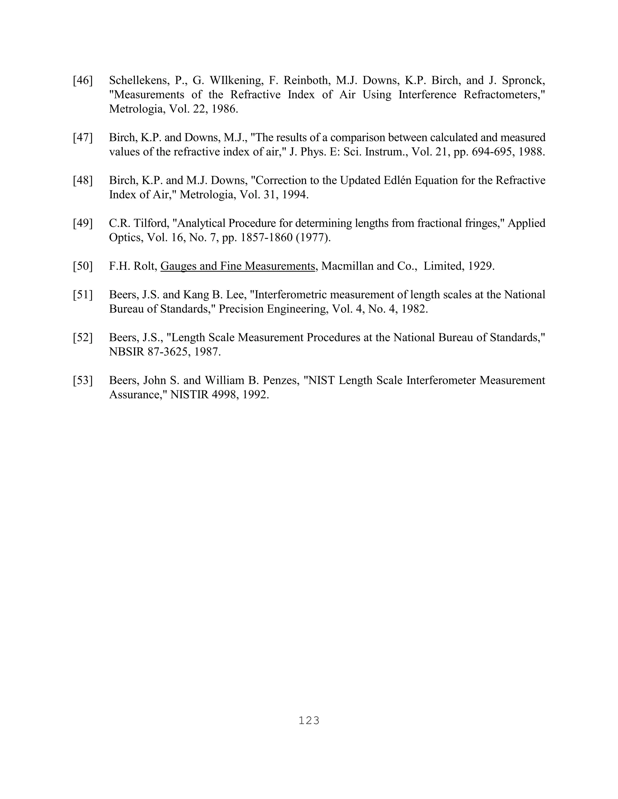 123
[46] Schellekens, P., G. WIlkening, F. Reinboth, M.J. Downs, K.P. Birch, and J. Spronck,
"Measurements of the Refractive Index of Air Using Interference Refractometers,"
Metrologia, Vol. 22, 1986.
[47] Birch, K.P. and Downs, M.J., "The results of a comparison between calculated and measured
values of the refractive index of air," J. Phys. E: Sci. Instrum., Vol. 21, pp. 694-695, 1988.
[48] Birch, K.P. and M.J. Downs, "Correction to the Updated Edlén Equation for the Refractive
Index of Air," Metrologia, Vol. 31, 1994.
[49] C.R. Tilford, "Analytical Procedure for determining lengths from fractional fringes," Applied
Optics, Vol. 16, No. 7, pp. 1857-1860 (1977).
[50] F.H. Rolt, Gauges and Fine Measurements, Macmillan and Co., Limited, 1929.
[51] Beers, J.S. and Kang B. Lee, "Interferometric measurement of length scales at the National
Bureau of Standards," Precision Engineering, Vol. 4, No. 4, 1982.
[52] Beers, J.S., "Length Scale Measurement Procedures at the National Bureau of Standards,"
NBSIR 87-3625, 1987.
[53] Beers, John S. and William B. Penzes, "NIST Length Scale Interferometer Measurement
Assurance," NISTIR 4998, 1992.
 