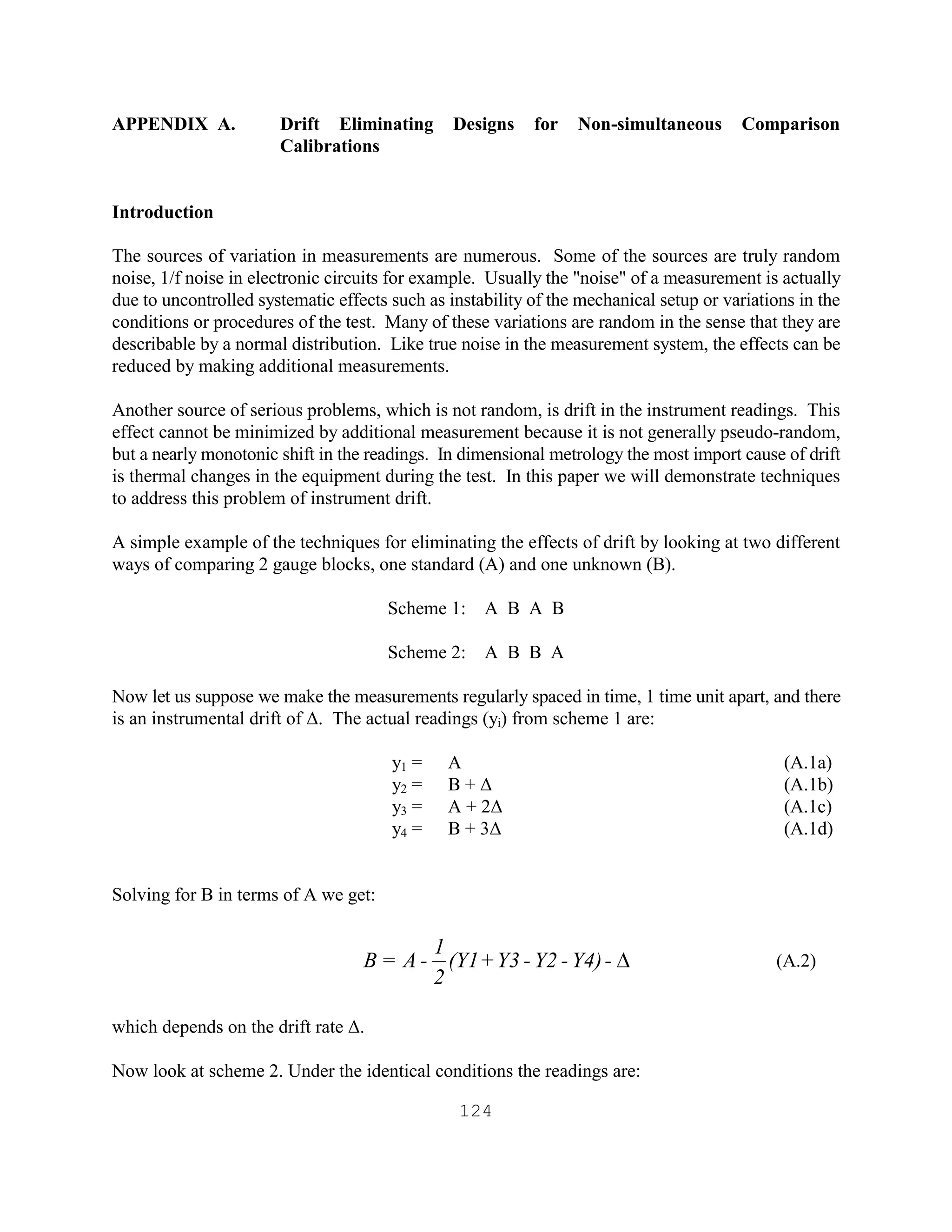 124
APPENDIX A. Drift Eliminating Designs for Non-simultaneous Comparison
Calibrations
Introduction
The sources of variation in measurements are numerous. Some of the sources are truly random
noise, 1/f noise in electronic circuits for example. Usually the "noise" of a measurement is actually
due to uncontrolled systematic effects such as instability of the mechanical setup or variations in the
conditions or procedures of the test. Many of these variations are random in the sense that they are
describable by a normal distribution. Like true noise in the measurement system, the effects can be
reduced by making additional measurements.
Another source of serious problems, which is not random, is drift in the instrument readings. This
effect cannot be minimized by additional measurement because it is not generally pseudo-random,
but a nearly monotonic shift in the readings. In dimensional metrology the most import cause of drift
is thermal changes in the equipment during the test. In this paper we will demonstrate techniques
to address this problem of instrument drift.
A simple example of the techniques for eliminating the effects of drift by looking at two different
ways of comparing 2 gauge blocks, one standard (A) and one unknown (B).
Scheme 1: A B A B
Scheme 2: A B B A
Now let us suppose we make the measurements regularly spaced in time, 1 time unit apart, and there
is an instrumental drift of ∆. The actual readings (yi) from scheme 1 are:
y1 = A (A.1a)
y2 = B + ∆ (A.1b)
y3 = A + 2∆ (A.1c)
y4 = B + 3∆ (A.1d)
Solving for B in terms of A we get:
(A.2)
which depends on the drift rate ∆.
Now look at scheme 2. Under the identical conditions the readings are:
-Y4)-Y2-Y3+(Y1
2
1
-A=B D
 