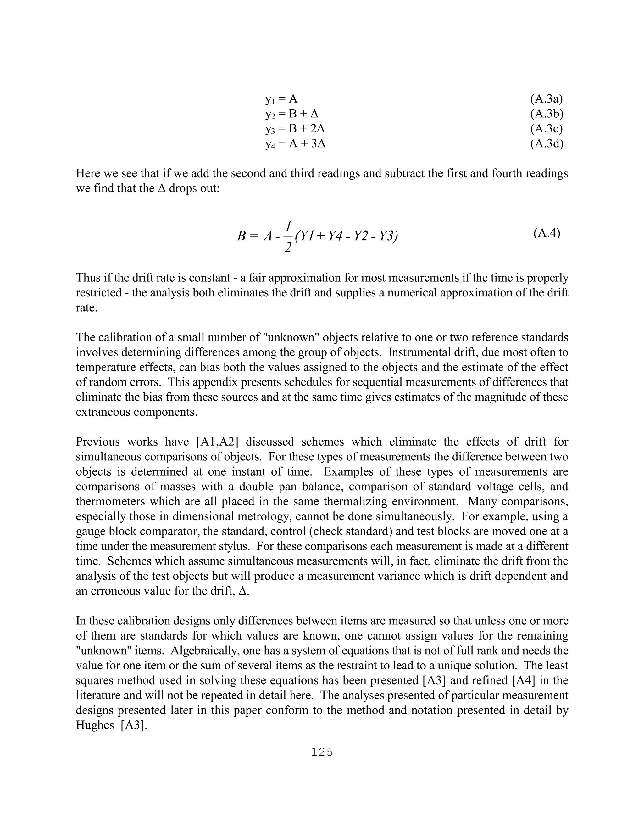 125
y1 = A (A.3a)
y2 = B + ∆ (A.3b)
y3 = B + 2∆ (A.3c)
y4 = A + 3∆ (A.3d)
Here we see that if we add the second and third readings and subtract the first and fourth readings
we find that the ∆ drops out:
(A.4)
Thus if the drift rate is constant - a fair approximation for most measurements if the time is properly
restricted - the analysis both eliminates the drift and supplies a numerical approximation of the drift
rate.
The calibration of a small number of "unknown" objects relative to one or two reference standards
involves determining differences among the group of objects. Instrumental drift, due most often to
temperature effects, can bias both the values assigned to the objects and the estimate of the effect
of random errors. This appendix presents schedules for sequential measurements of differences that
eliminate the bias from these sources and at the same time gives estimates of the magnitude of these
extraneous components.
Previous works have [A1,A2] discussed schemes which eliminate the effects of drift for
simultaneous comparisons of objects. For these types of measurements the difference between two
objects is determined at one instant of time. Examples of these types of measurements are
comparisons of masses with a double pan balance, comparison of standard voltage cells, and
thermometers which are all placed in the same thermalizing environment. Many comparisons,
especially those in dimensional metrology, cannot be done simultaneously. For example, using a
gauge block comparator, the standard, control (check standard) and test blocks are moved one at a
time under the measurement stylus. For these comparisons each measurement is made at a different
time. Schemes which assume simultaneous measurements will, in fact, eliminate the drift from the
analysis of the test objects but will produce a measurement variance which is drift dependent and
an erroneous value for the drift, ∆.
In these calibration designs only differences between items are measured so that unless one or more
of them are standards for which values are known, one cannot assign values for the remaining
"unknown" items. Algebraically, one has a system of equations that is not of full rank and needs the
value for one item or the sum of several items as the restraint to lead to a unique solution. The least
squares method used in solving these equations has been presented [A3] and refined [A4] in the
literature and will not be repeated in detail here. The analyses presented of particular measurement
designs presented later in this paper conform to the method and notation presented in detail by
Hughes [A3].
Y3)-Y2-Y4+(Y1
2
1
-A=B
 