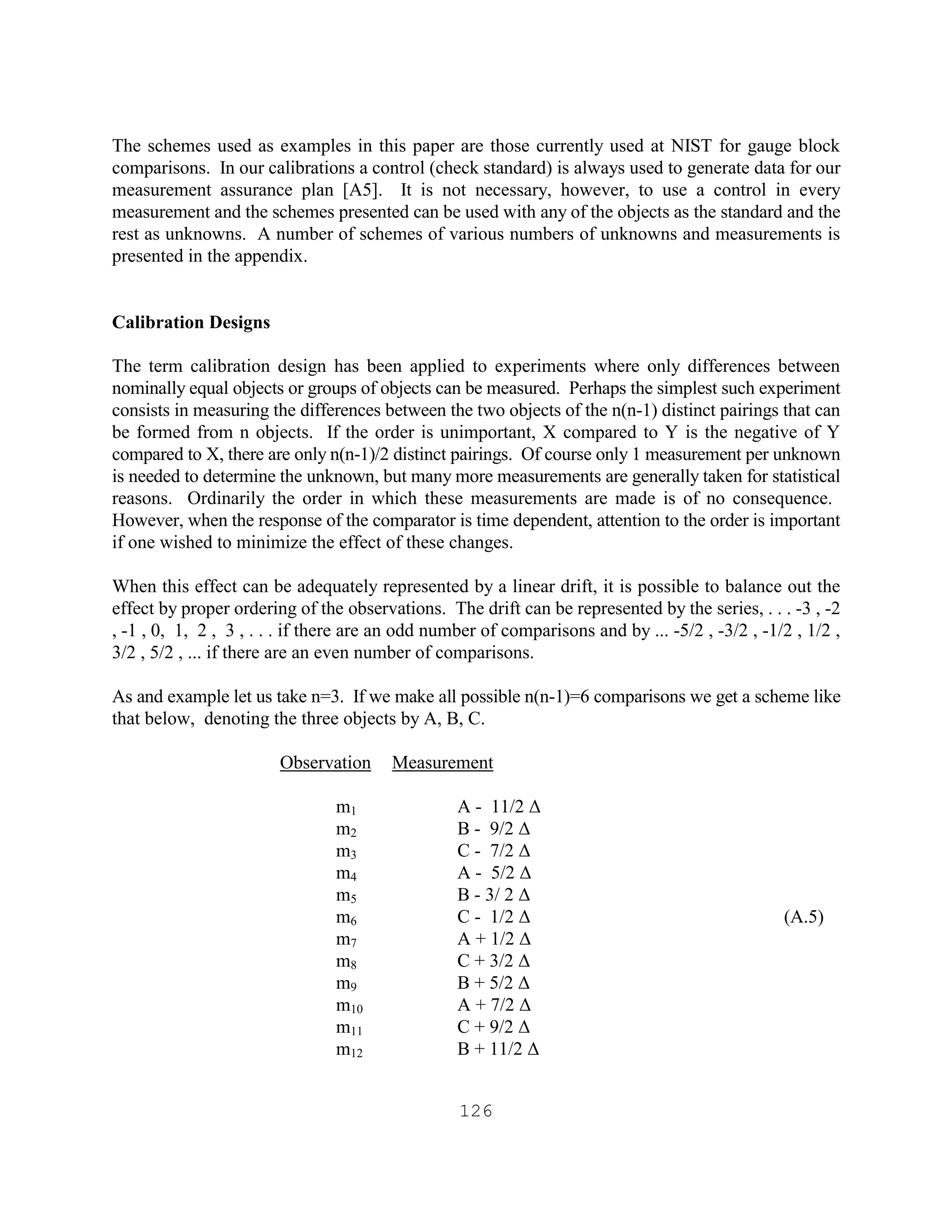 126
The schemes used as examples in this paper are those currently used at NIST for gauge block
comparisons. In our calibrations a control (check standard) is always used to generate data for our
measurement assurance plan [A5]. It is not necessary, however, to use a control in every
measurement and the schemes presented can be used with any of the objects as the standard and the
rest as unknowns. A number of schemes of various numbers of unknowns and measurements is
presented in the appendix.
Calibration Designs
The term calibration design has been applied to experiments where only differences between
nominally equal objects or groups of objects can be measured. Perhaps the simplest such experiment
consists in measuring the differences between the two objects of the n(n-1) distinct pairings that can
be formed from n objects. If the order is unimportant, X compared to Y is the negative of Y
compared to X, there are only n(n-1)/2 distinct pairings. Of course only 1 measurement per unknown
is needed to determine the unknown, but many more measurements are generally taken for statistical
reasons. Ordinarily the order in which these measurements are made is of no consequence.
However, when the response of the comparator is time dependent, attention to the order is important
if one wished to minimize the effect of these changes.
When this effect can be adequately represented by a linear drift, it is possible to balance out the
effect by proper ordering of the observations. The drift can be represented by the series, . . . -3 , -2
, -1 , 0, 1, 2 , 3 , . . . if there are an odd number of comparisons and by ... -5/2 , -3/2 , -1/2 , 1/2 ,
3/2 , 5/2 , ... if there are an even number of comparisons.
As and example let us take n=3. If we make all possible n(n-1)=6 comparisons we get a scheme like
that below, denoting the three objects by A, B, C.
Observation Measurement
m1 A - 11/2 ∆
m2 B - 9/2 ∆
m3 C - 7/2 ∆
m4 A - 5/2 ∆
m5 B - 3/ 2 ∆
m6 C - 1/2 ∆ (A.5)
m7 A + 1/2 ∆
m8 C + 3/2 ∆
m9 B + 5/2 ∆
m10 A + 7/2 ∆
m11 C + 9/2 ∆
m12 B + 11/2 ∆
 
