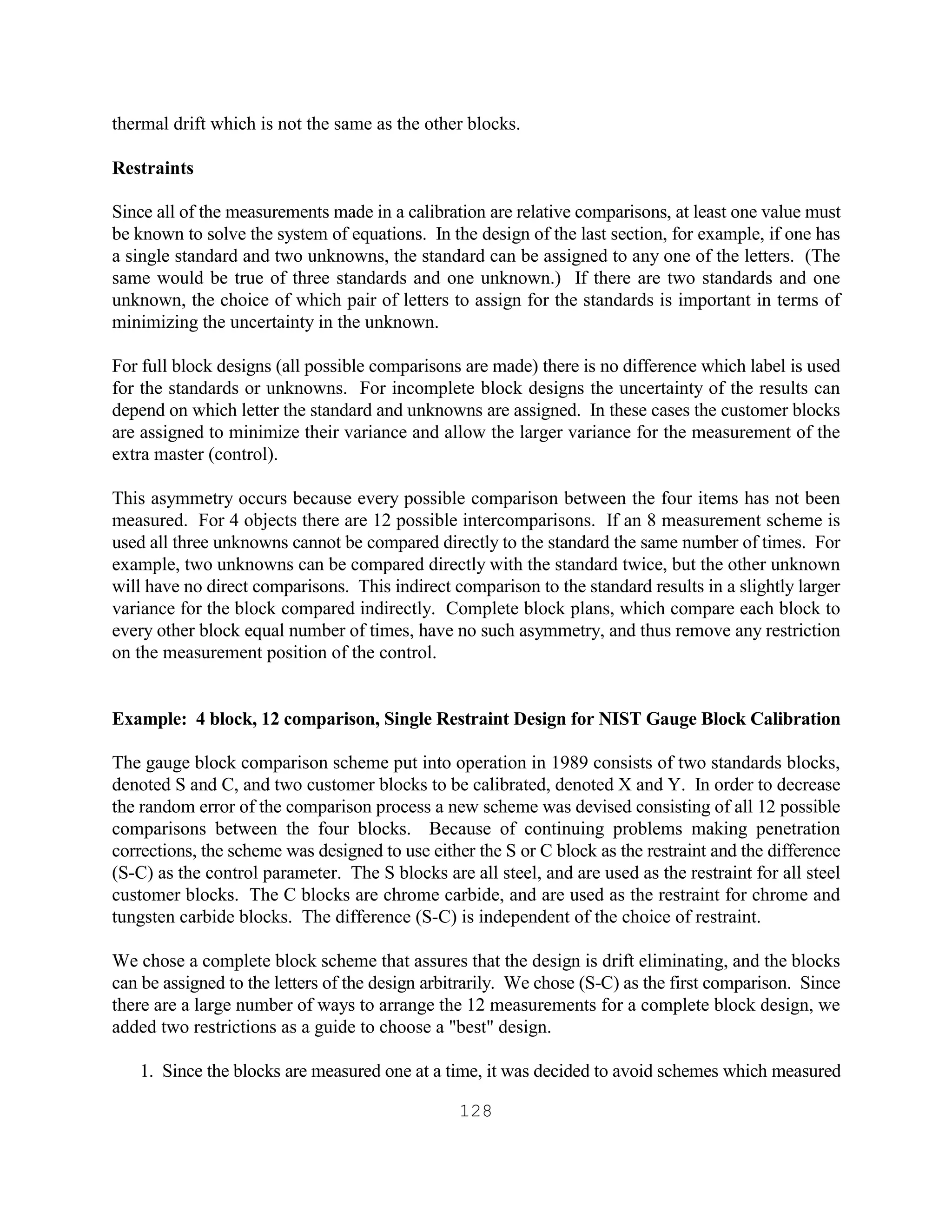 128
thermal drift which is not the same as the other blocks.
Restraints
Since all of the measurements made in a calibration are relative comparisons, at least one value must
be known to solve the system of equations. In the design of the last section, for example, if one has
a single standard and two unknowns, the standard can be assigned to any one of the letters. (The
same would be true of three standards and one unknown.) If there are two standards and one
unknown, the choice of which pair of letters to assign for the standards is important in terms of
minimizing the uncertainty in the unknown.
For full block designs (all possible comparisons are made) there is no difference which label is used
for the standards or unknowns. For incomplete block designs the uncertainty of the results can
depend on which letter the standard and unknowns are assigned. In these cases the customer blocks
are assigned to minimize their variance and allow the larger variance for the measurement of the
extra master (control).
This asymmetry occurs because every possible comparison between the four items has not been
measured. For 4 objects there are 12 possible intercomparisons. If an 8 measurement scheme is
used all three unknowns cannot be compared directly to the standard the same number of times. For
example, two unknowns can be compared directly with the standard twice, but the other unknown
will have no direct comparisons. This indirect comparison to the standard results in a slightly larger
variance for the block compared indirectly. Complete block plans, which compare each block to
every other block equal number of times, have no such asymmetry, and thus remove any restriction
on the measurement position of the control.
Example: 4 block, 12 comparison, Single Restraint Design for NIST Gauge Block Calibration
The gauge block comparison scheme put into operation in 1989 consists of two standards blocks,
denoted S and C, and two customer blocks to be calibrated, denoted X and Y. In order to decrease
the random error of the comparison process a new scheme was devised consisting of all 12 possible
comparisons between the four blocks. Because of continuing problems making penetration
corrections, the scheme was designed to use either the S or C block as the restraint and the difference
(S-C) as the control parameter. The S blocks are all steel, and are used as the restraint for all steel
customer blocks. The C blocks are chrome carbide, and are used as the restraint for chrome and
tungsten carbide blocks. The difference (S-C) is independent of the choice of restraint.
We chose a complete block scheme that assures that the design is drift eliminating, and the blocks
can be assigned to the letters of the design arbitrarily. We chose (S-C) as the first comparison. Since
there are a large number of ways to arrange the 12 measurements for a complete block design, we
added two restrictions as a guide to choose a "best" design.
1. Since the blocks are measured one at a time, it was decided to avoid schemes which measured
 