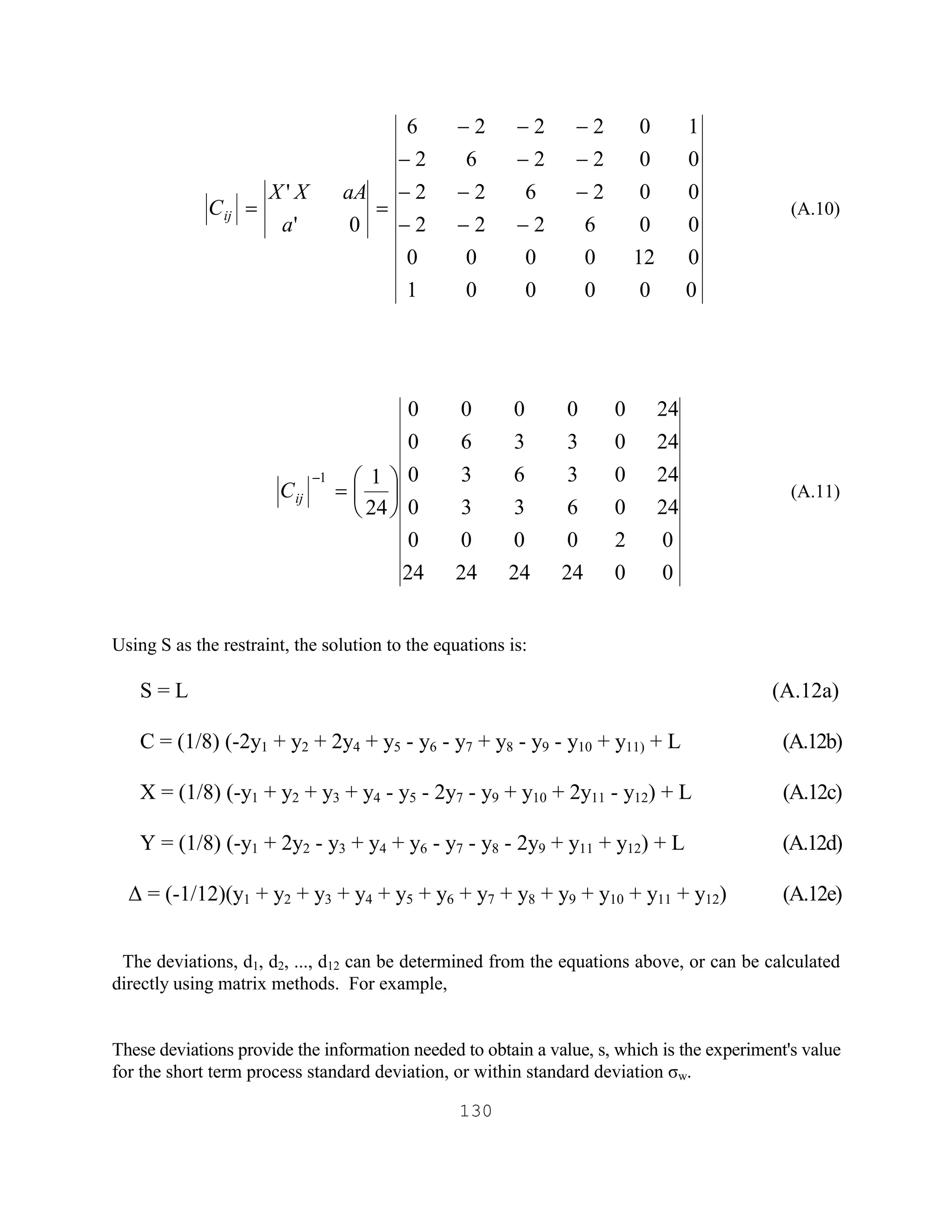 130
000001
0120000
006222
002622
002262
102226
0'
'
---
---
---
---
==
a
aAXX
Cij (A.10)
0024242424
020000
2406330
2403630
2403360
2400000
24
11
÷
ø
ö
ç
è
æ
=
-
ijC (A.11)
Using S as the restraint, the solution to the equations is:
S = L (A.12a)
C = (1/8) (-2y1 + y2 + 2y4 + y5 - y6 - y7 + y8 - y9 - y10 + y11) + L (A.12b)
X = (1/8) (-y1 + y2 + y3 + y4 - y5 - 2y7 - y9 + y10 + 2y11 - y12) + L (A.12c)
Y = (1/8) (-y1 + 2y2 - y3 + y4 + y6 - y7 - y8 - 2y9 + y11 + y12) + L (A.12d)
∆ = (-1/12)(y1 + y2 + y3 + y4 + y5 + y6 + y7 + y8 + y9 + y10 + y11 + y12) (A.12e)
The deviations, d1, d2, ..., d12 can be determined from the equations above, or can be calculated
directly using matrix methods. For example,
These deviations provide the information needed to obtain a value, s, which is the experiment's value
for the short term process standard deviation, or within standard deviation σw.
 