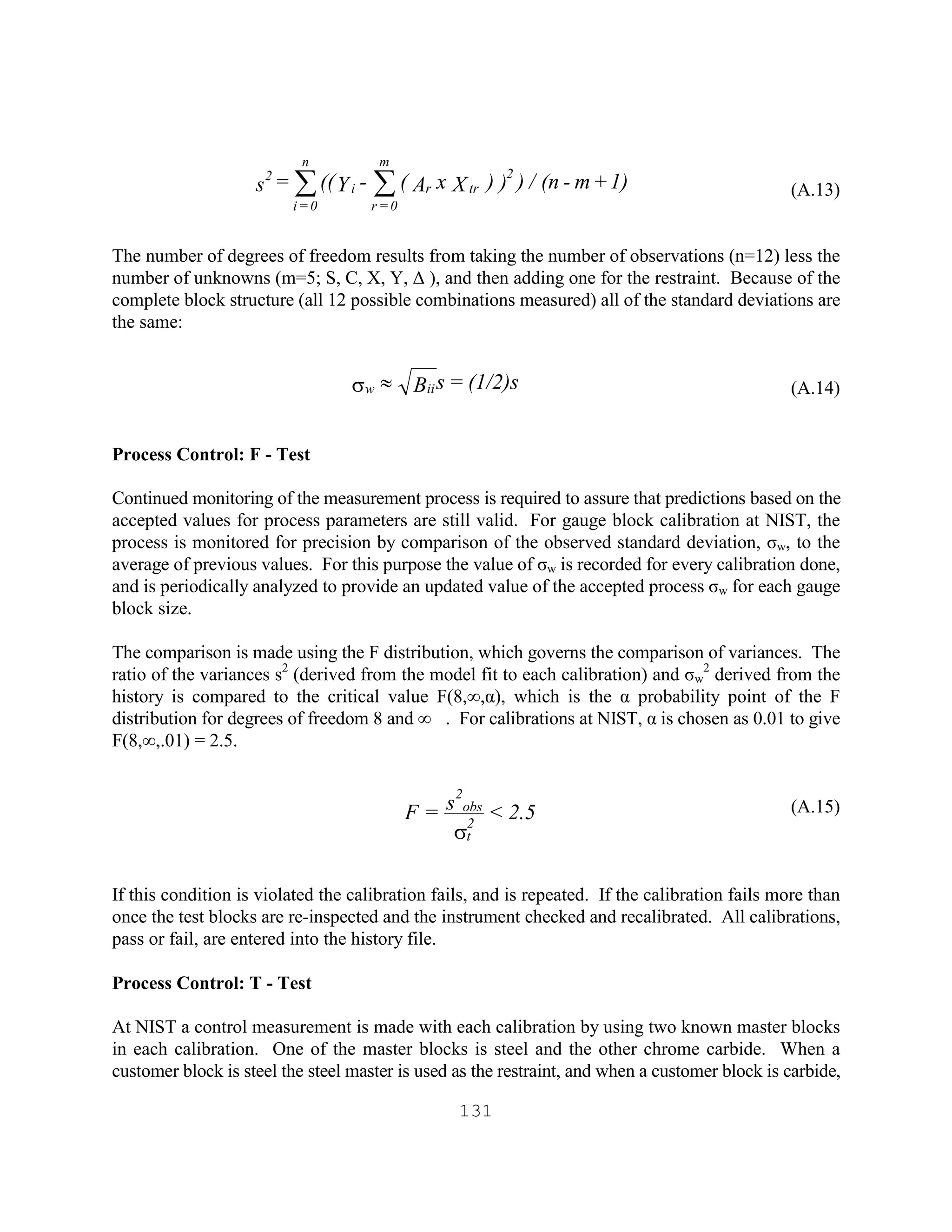 131
(A.13)
The number of degrees of freedom results from taking the number of observations (n=12) less the
number of unknowns (m=5; S, C, X, Y, ∆ ), and then adding one for the restraint. Because of the
complete block structure (all 12 possible combinations measured) all of the standard deviations are
the same:
(A.14)
Process Control: F - Test
Continued monitoring of the measurement process is required to assure that predictions based on the
accepted values for process parameters are still valid. For gauge block calibration at NIST, the
process is monitored for precision by comparison of the observed standard deviation, σw, to the
average of previous values. For this purpose the value of σw is recorded for every calibration done,
and is periodically analyzed to provide an updated value of the accepted process σw for each gauge
block size.
The comparison is made using the F distribution, which governs the comparison of variances. The
ratio of the variances s2
(derived from the model fit to each calibration) and σw
2
derived from the
history is compared to the critical value F(8,∞,α), which is the α probability point of the F
distribution for degrees of freedom 8 and ∞ . For calibrations at NIST, α is chosen as 0.01 to give
F(8,∞,.01) = 2.5.
(A.15)
If this condition is violated the calibration fails, and is repeated. If the calibration fails more than
once the test blocks are re-inspected and the instrument checked and recalibrated. All calibrations,
pass or fail, are entered into the history file.
Process Control: T - Test
At NIST a control measurement is made with each calibration by using two known master blocks
in each calibration. One of the master blocks is steel and the other chrome carbide. When a
customer block is steel the steel master is used as the restraint, and when a customer block is carbide,
1)+m-(n/)))XxA(-Y((=s
2
trr
m
0=r
i
n
0=i
2
åå
(1/2)s=sBiiw »s
2.5<s=F 2
t
2
obs
s
 