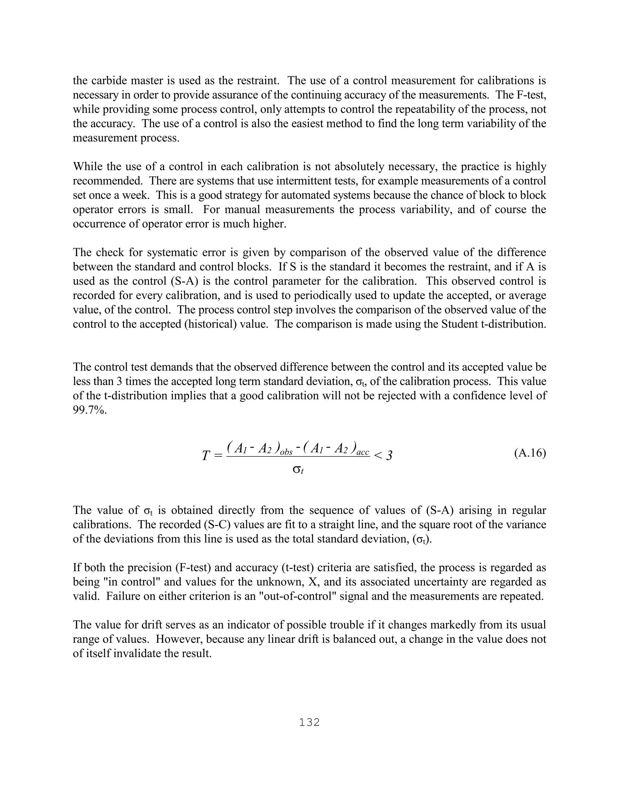 132
the carbide master is used as the restraint. The use of a control measurement for calibrations is
necessary in order to provide assurance of the continuing accuracy of the measurements. The F-test,
while providing some process control, only attempts to control the repeatability of the process, not
the accuracy. The use of a control is also the easiest method to find the long term variability of the
measurement process.
While the use of a control in each calibration is not absolutely necessary, the practice is highly
recommended. There are systems that use intermittent tests, for example measurements of a control
set once a week. This is a good strategy for automated systems because the chance of block to block
operator errors is small. For manual measurements the process variability, and of course the
occurrence of operator error is much higher.
The check for systematic error is given by comparison of the observed value of the difference
between the standard and control blocks. If S is the standard it becomes the restraint, and if A is
used as the control (S-A) is the control parameter for the calibration. This observed control is
recorded for every calibration, and is used to periodically used to update the accepted, or average
value, of the control. The process control step involves the comparison of the observed value of the
control to the accepted (historical) value. The comparison is made using the Student t-distribution.
The control test demands that the observed difference between the control and its accepted value be
less than 3 times the accepted long term standard deviation, σt, of the calibration process. This value
of the t-distribution implies that a good calibration will not be rejected with a confidence level of
99.7%.
(A.16)
The value of σt is obtained directly from the sequence of values of (S-A) arising in regular
calibrations. The recorded (S-C) values are fit to a straight line, and the square root of the variance
of the deviations from this line is used as the total standard deviation, (σt).
If both the precision (F-test) and accuracy (t-test) criteria are satisfied, the process is regarded as
being "in control" and values for the unknown, X, and its associated uncertainty are regarded as
valid. Failure on either criterion is an "out-of-control" signal and the measurements are repeated.
The value for drift serves as an indicator of possible trouble if it changes markedly from its usual
range of values. However, because any linear drift is balanced out, a change in the value does not
of itself invalidate the result.
3<
)A-A(-)A-A(
=T
t
acc21obs21
s
 