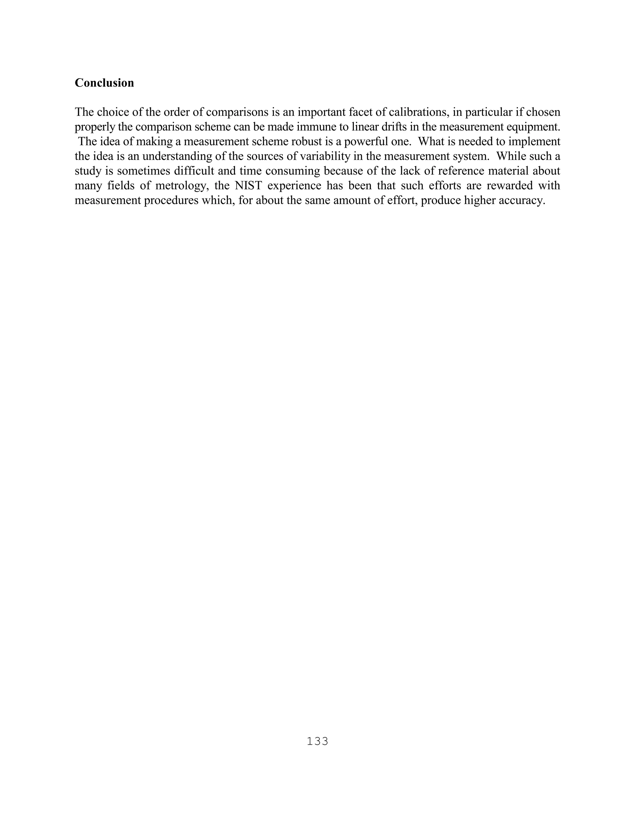 133
Conclusion
The choice of the order of comparisons is an important facet of calibrations, in particular if chosen
properly the comparison scheme can be made immune to linear drifts in the measurement equipment.
The idea of making a measurement scheme robust is a powerful one. What is needed to implement
the idea is an understanding of the sources of variability in the measurement system. While such a
study is sometimes difficult and time consuming because of the lack of reference material about
many fields of metrology, the NIST experience has been that such efforts are rewarded with
measurement procedures which, for about the same amount of effort, produce higher accuracy.
 