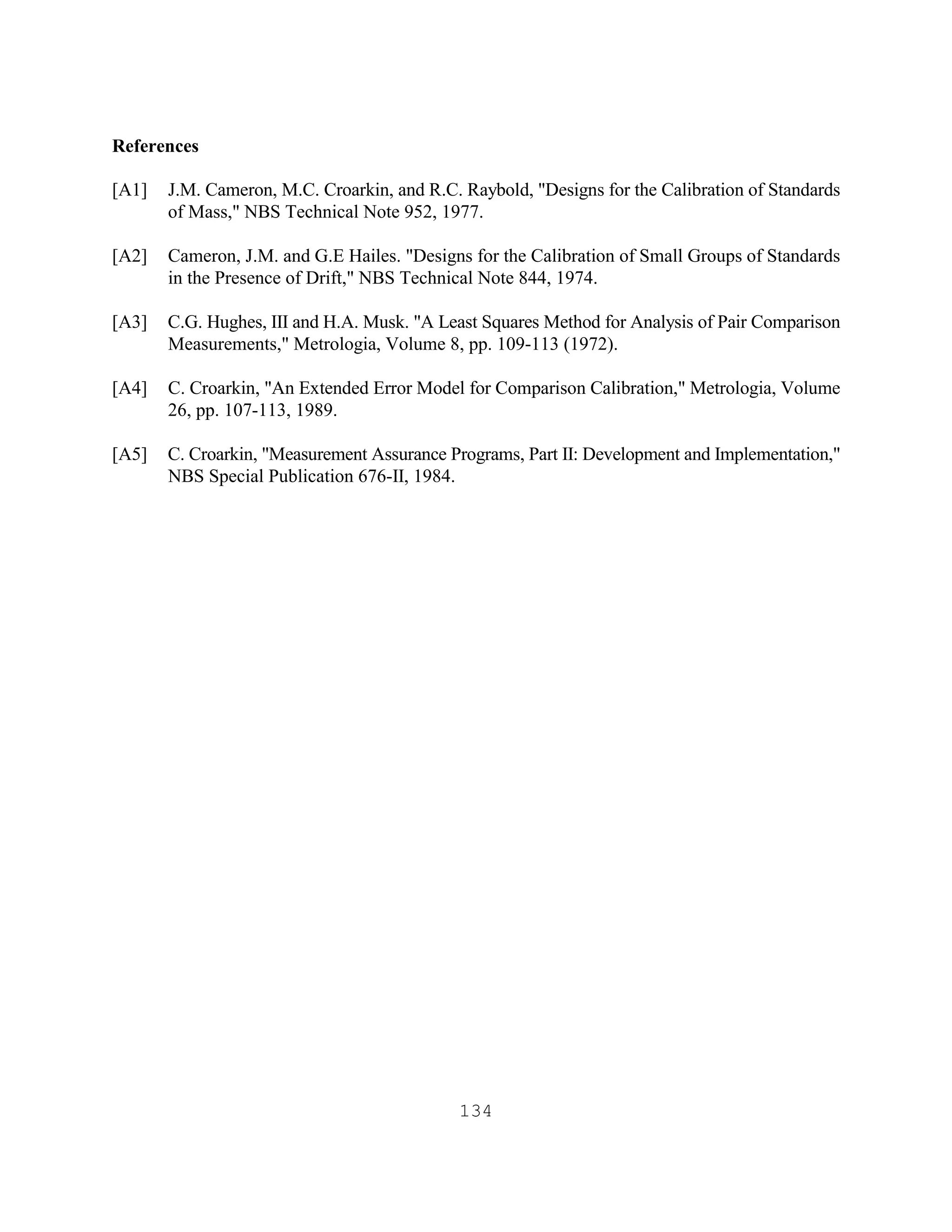 134
References
[A1] J.M. Cameron, M.C. Croarkin, and R.C. Raybold, "Designs for the Calibration of Standards
of Mass," NBS Technical Note 952, 1977.
[A2] Cameron, J.M. and G.E Hailes. "Designs for the Calibration of Small Groups of Standards
in the Presence of Drift," NBS Technical Note 844, 1974.
[A3] C.G. Hughes, III and H.A. Musk. "A Least Squares Method for Analysis of Pair Comparison
Measurements," Metrologia, Volume 8, pp. 109-113 (1972).
[A4] C. Croarkin, "An Extended Error Model for Comparison Calibration," Metrologia, Volume
26, pp. 107-113, 1989.
[A5] C. Croarkin, "Measurement Assurance Programs, Part II: Development and Implementation,"
NBS Special Publication 676-II, 1984.
 