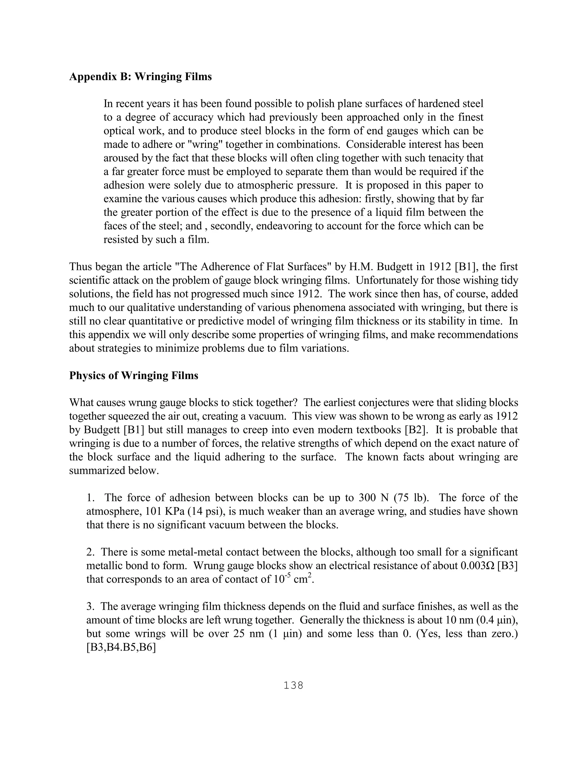 138
Appendix B: Wringing Films
In recent years it has been found possible to polish plane surfaces of hardened steel
to a degree of accuracy which had previously been approached only in the finest
optical work, and to produce steel blocks in the form of end gauges which can be
made to adhere or "wring" together in combinations. Considerable interest has been
aroused by the fact that these blocks will often cling together with such tenacity that
a far greater force must be employed to separate them than would be required if the
adhesion were solely due to atmospheric pressure. It is proposed in this paper to
examine the various causes which produce this adhesion: firstly, showing that by far
the greater portion of the effect is due to the presence of a liquid film between the
faces of the steel; and , secondly, endeavoring to account for the force which can be
resisted by such a film.
Thus began the article "The Adherence of Flat Surfaces" by H.M. Budgett in 1912 [B1], the first
scientific attack on the problem of gauge block wringing films. Unfortunately for those wishing tidy
solutions, the field has not progressed much since 1912. The work since then has, of course, added
much to our qualitative understanding of various phenomena associated with wringing, but there is
still no clear quantitative or predictive model of wringing film thickness or its stability in time. In
this appendix we will only describe some properties of wringing films, and make recommendations
about strategies to minimize problems due to film variations.
Physics of Wringing Films
What causes wrung gauge blocks to stick together? The earliest conjectures were that sliding blocks
together squeezed the air out, creating a vacuum. This view was shown to be wrong as early as 1912
by Budgett [B1] but still manages to creep into even modern textbooks [B2]. It is probable that
wringing is due to a number of forces, the relative strengths of which depend on the exact nature of
the block surface and the liquid adhering to the surface. The known facts about wringing are
summarized below.
1. The force of adhesion between blocks can be up to 300 N (75 lb). The force of the
atmosphere, 101 KPa (14 psi), is much weaker than an average wring, and studies have shown
that there is no significant vacuum between the blocks.
2. There is some metal-metal contact between the blocks, although too small for a significant
metallic bond to form. Wrung gauge blocks show an electrical resistance of about 0.003Ω [B3]
that corresponds to an area of contact of 10-5
cm2
.
3. The average wringing film thickness depends on the fluid and surface finishes, as well as the
amount of time blocks are left wrung together. Generally the thickness is about 10 nm (0.4 µin),
but some wrings will be over 25 nm (1 µin) and some less than 0. (Yes, less than zero.)
[B3,B4.B5,B6]
 