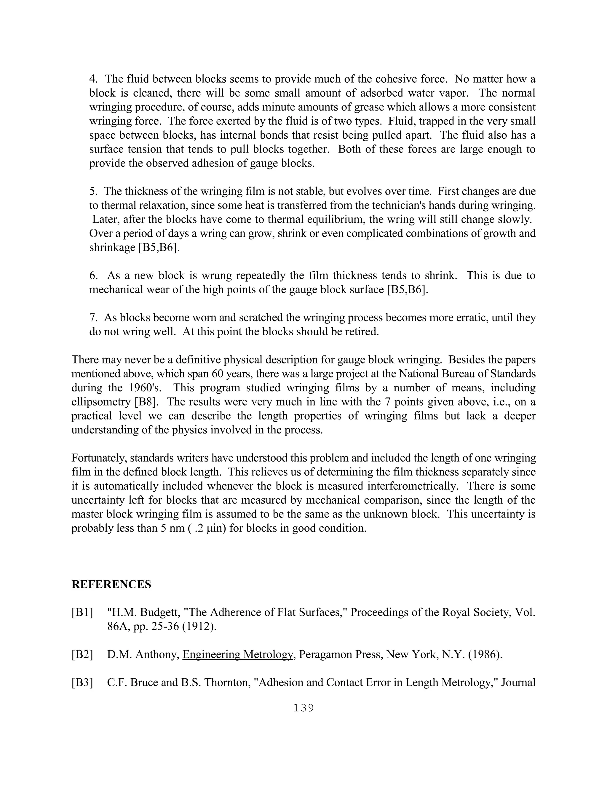 139
4. The fluid between blocks seems to provide much of the cohesive force. No matter how a
block is cleaned, there will be some small amount of adsorbed water vapor. The normal
wringing procedure, of course, adds minute amounts of grease which allows a more consistent
wringing force. The force exerted by the fluid is of two types. Fluid, trapped in the very small
space between blocks, has internal bonds that resist being pulled apart. The fluid also has a
surface tension that tends to pull blocks together. Both of these forces are large enough to
provide the observed adhesion of gauge blocks.
5. The thickness of the wringing film is not stable, but evolves over time. First changes are due
to thermal relaxation, since some heat is transferred from the technician's hands during wringing.
Later, after the blocks have come to thermal equilibrium, the wring will still change slowly.
Over a period of days a wring can grow, shrink or even complicated combinations of growth and
shrinkage [B5,B6].
6. As a new block is wrung repeatedly the film thickness tends to shrink. This is due to
mechanical wear of the high points of the gauge block surface [B5,B6].
7. As blocks become worn and scratched the wringing process becomes more erratic, until they
do not wring well. At this point the blocks should be retired.
There may never be a definitive physical description for gauge block wringing. Besides the papers
mentioned above, which span 60 years, there was a large project at the National Bureau of Standards
during the 1960's. This program studied wringing films by a number of means, including
ellipsometry [B8]. The results were very much in line with the 7 points given above, i.e., on a
practical level we can describe the length properties of wringing films but lack a deeper
understanding of the physics involved in the process.
Fortunately, standards writers have understood this problem and included the length of one wringing
film in the defined block length. This relieves us of determining the film thickness separately since
it is automatically included whenever the block is measured interferometrically. There is some
uncertainty left for blocks that are measured by mechanical comparison, since the length of the
master block wringing film is assumed to be the same as the unknown block. This uncertainty is
probably less than 5 nm ( .2 µin) for blocks in good condition.
REFERENCES
[B1] "H.M. Budgett, "The Adherence of Flat Surfaces," Proceedings of the Royal Society, Vol.
86A, pp. 25-36 (1912).
[B2] D.M. Anthony, Engineering Metrology, Peragamon Press, New York, N.Y. (1986).
[B3] C.F. Bruce and B.S. Thornton, "Adhesion and Contact Error in Length Metrology," Journal
 