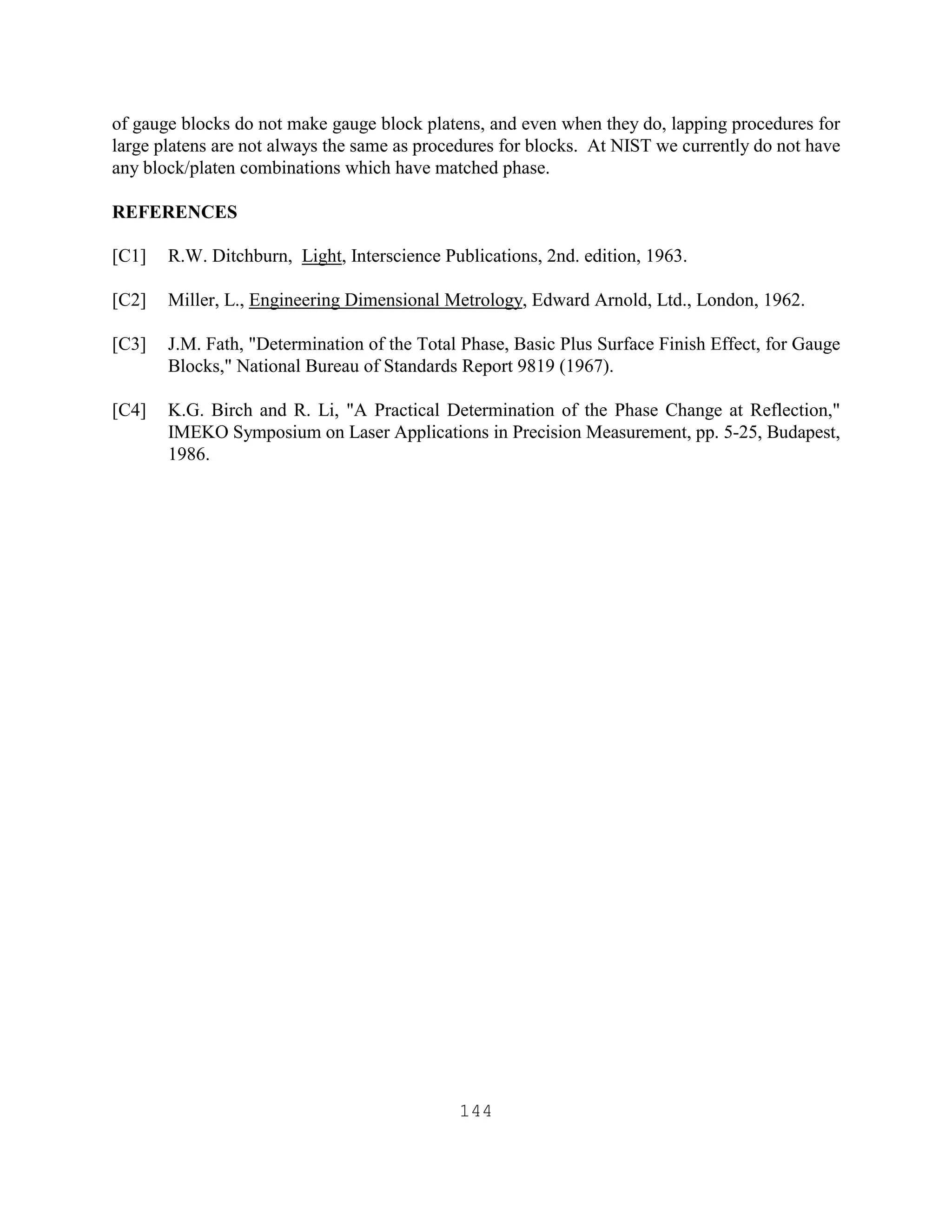 144
of gauge blocks do not make gauge block platens, and even when they do, lapping procedures for
large platens are not always the same as procedures for blocks. At NIST we currently do not have
any block/platen combinations which have matched phase.
REFERENCES
[C1] R.W. Ditchburn, Light, Interscience Publications, 2nd. edition, 1963.
[C2] Miller, L., Engineering Dimensional Metrology, Edward Arnold, Ltd., London, 1962.
[C3] J.M. Fath, "Determination of the Total Phase, Basic Plus Surface Finish Effect, for Gauge
Blocks," National Bureau of Standards Report 9819 (1967).
[C4] K.G. Birch and R. Li, "A Practical Determination of the Phase Change at Reflection,"
IMEKO Symposium on Laser Applications in Precision Measurement, pp. 5-25, Budapest,
1986.
 