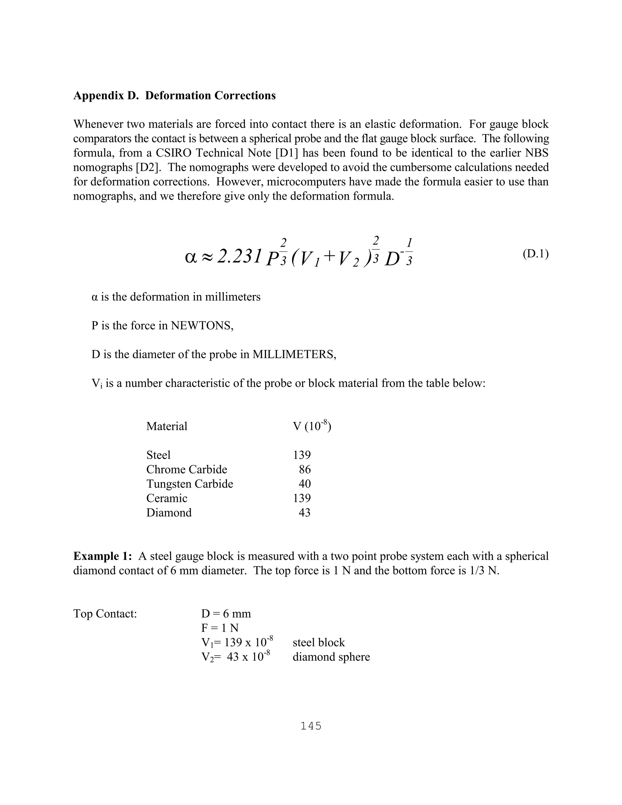 145
Appendix D. Deformation Corrections
Whenever two materials are forced into contact there is an elastic deformation. For gauge block
comparators the contact is between a spherical probe and the flat gauge block surface. The following
formula, from a CSIRO Technical Note [D1] has been found to be identical to the earlier NBS
nomographs [D2]. The nomographs were developed to avoid the cumbersome calculations needed
for deformation corrections. However, microcomputers have made the formula easier to use than
nomographs, and we therefore give only the deformation formula.
(D.1)
α is the deformation in millimeters
P is the force in NEWTONS,
D is the diameter of the probe in MILLIMETERS,
Vi is a number characteristic of the probe or block material from the table below:
Material V (10-8
)
Steel 139
Chrome Carbide 86
Tungsten Carbide 40
Ceramic 139
Diamond 43
Example 1: A steel gauge block is measured with a two point probe system each with a spherical
diamond contact of 6 mm diameter. The top force is 1 N and the bottom force is 1/3 N.
Top Contact: D = 6 mm
F = 1 N
V1= 139 x 10-8
steel block
V2= 43 x 10-8
diamond sphere
D)V+V(P2.231 3
1
-
3
2
213
2
»a
 
