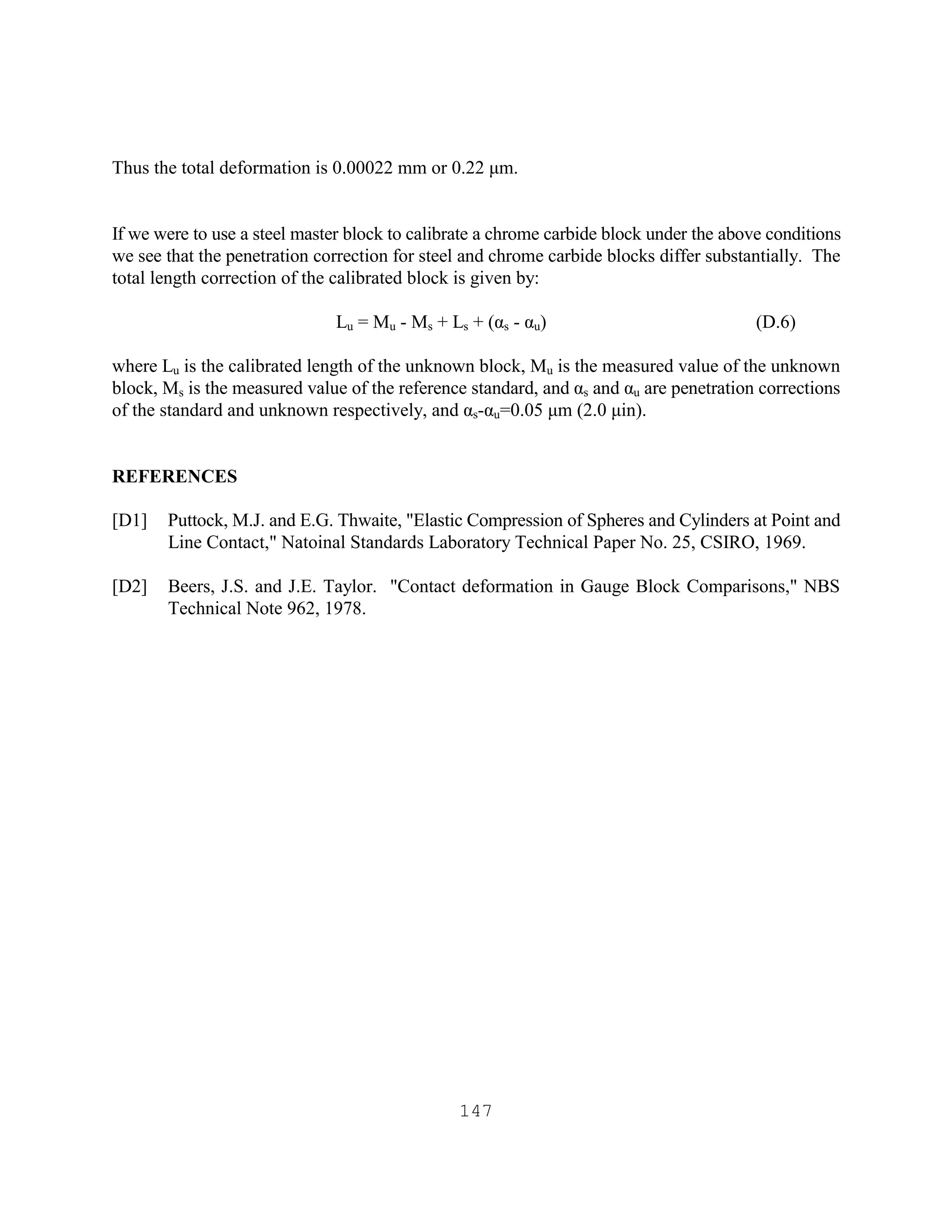 147
Thus the total deformation is 0.00022 mm or 0.22 µm.
If we were to use a steel master block to calibrate a chrome carbide block under the above conditions
we see that the penetration correction for steel and chrome carbide blocks differ substantially. The
total length correction of the calibrated block is given by:
Lu = Mu - Ms + Ls + (αs - αu) (D.6)
where Lu is the calibrated length of the unknown block, Mu is the measured value of the unknown
block, Ms is the measured value of the reference standard, and αs and αu are penetration corrections
of the standard and unknown respectively, and αs-αu=0.05 µm (2.0 µin).
REFERENCES
[D1] Puttock, M.J. and E.G. Thwaite, "Elastic Compression of Spheres and Cylinders at Point and
Line Contact," Natoinal Standards Laboratory Technical Paper No. 25, CSIRO, 1969.
[D2] Beers, J.S. and J.E. Taylor. "Contact deformation in Gauge Block Comparisons," NBS
Technical Note 962, 1978.
 