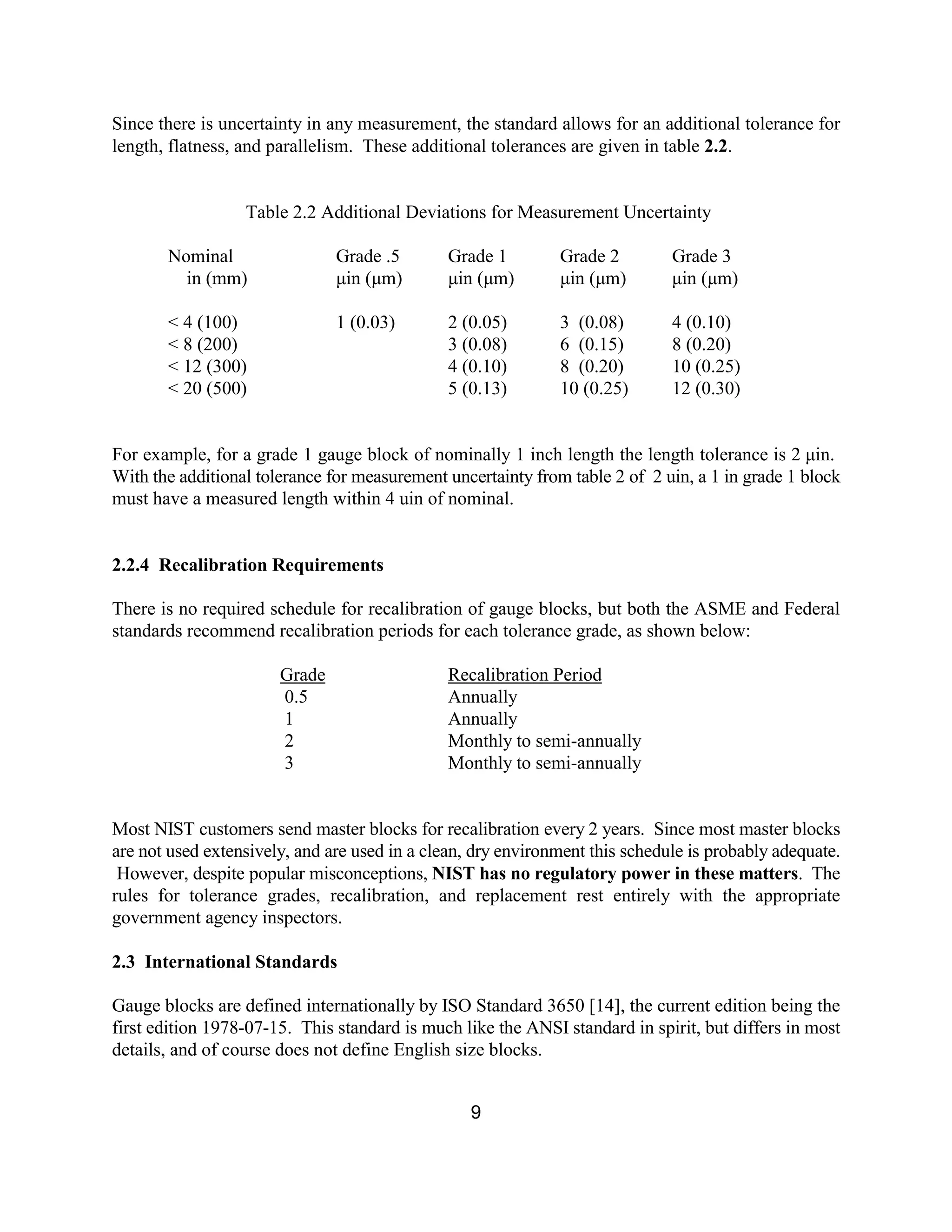 9
Since there is uncertainty in any measurement, the standard allows for an additional tolerance for
length, flatness, and parallelism. These additional tolerances are given in table 2.2.
Table 2.2 Additional Deviations for Measurement Uncertainty
Nominal Grade .5 Grade 1 Grade 2 Grade 3
in (mm) µin (µm) µin (µm) µin (µm) µin (µm)
< 4 (100) 1 (0.03) 2 (0.05) 3 (0.08) 4 (0.10)
< 8 (200) 3 (0.08) 6 (0.15) 8 (0.20)
< 12 (300) 4 (0.10) 8 (0.20) 10 (0.25)
< 20 (500) 5 (0.13) 10 (0.25) 12 (0.30)
For example, for a grade 1 gauge block of nominally 1 inch length the length tolerance is 2 µin.
With the additional tolerance for measurement uncertainty from table 2 of 2 uin, a 1 in grade 1 block
must have a measured length within 4 uin of nominal.
2.2.4 Recalibration Requirements
There is no required schedule for recalibration of gauge blocks, but both the ASME and Federal
standards recommend recalibration periods for each tolerance grade, as shown below:
Grade Recalibration Period
0.5 Annually
1 Annually
2 Monthly to semi-annually
3 Monthly to semi-annually
Most NIST customers send master blocks for recalibration every 2 years. Since most master blocks
are not used extensively, and are used in a clean, dry environment this schedule is probably adequate.
However, despite popular misconceptions, NIST has no regulatory power in these matters. The
rules for tolerance grades, recalibration, and replacement rest entirely with the appropriate
government agency inspectors.
2.3 International Standards
Gauge blocks are defined internationally by ISO Standard 3650 [14], the current edition being the
first edition 1978-07-15. This standard is much like the ANSI standard in spirit, but differs in most
details, and of course does not define English size blocks.
 