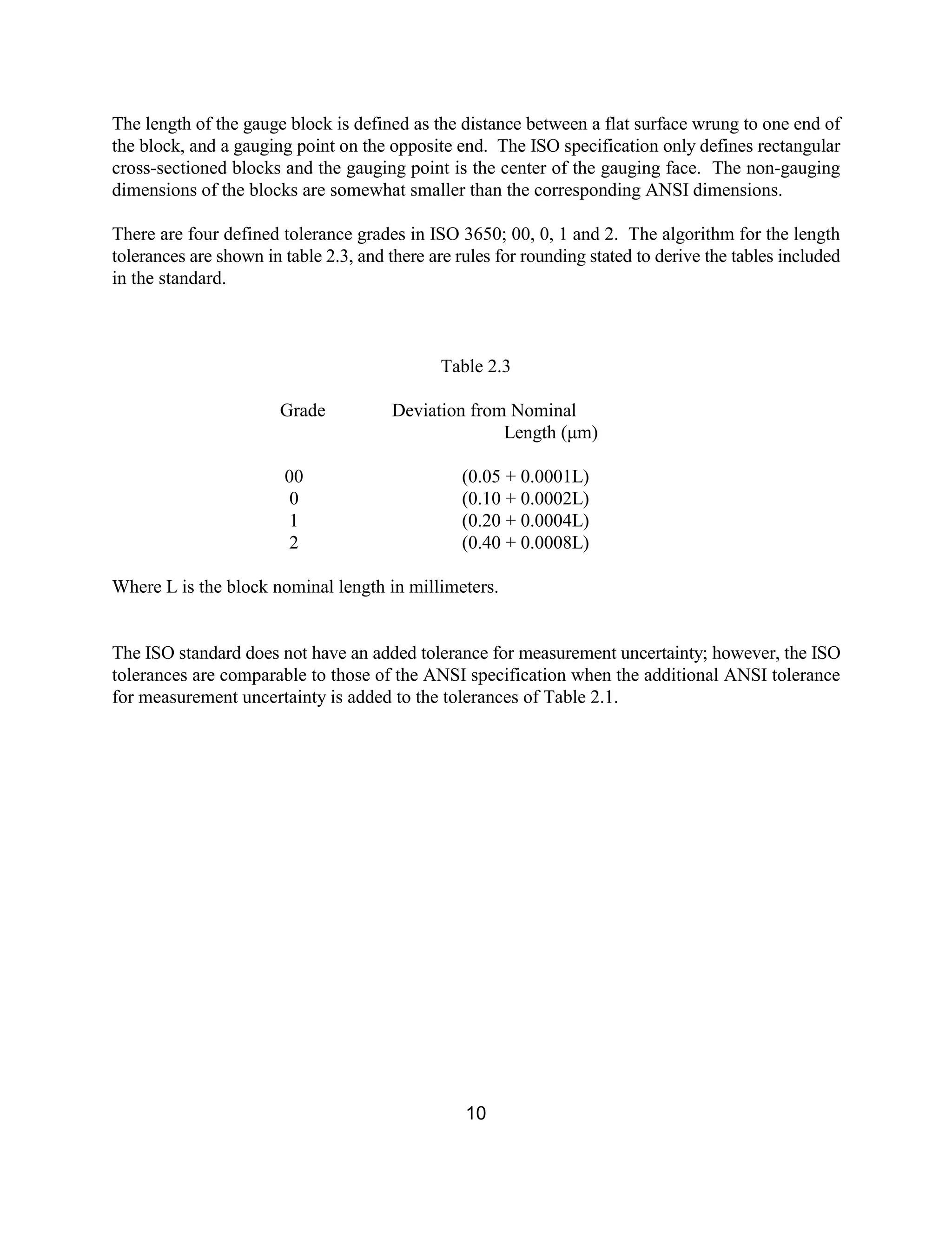 10
The length of the gauge block is defined as the distance between a flat surface wrung to one end of
the block, and a gauging point on the opposite end. The ISO specification only defines rectangular
cross-sectioned blocks and the gauging point is the center of the gauging face. The non-gauging
dimensions of the blocks are somewhat smaller than the corresponding ANSI dimensions.
There are four defined tolerance grades in ISO 3650; 00, 0, 1 and 2. The algorithm for the length
tolerances are shown in table 2.3, and there are rules for rounding stated to derive the tables included
in the standard.
Table 2.3
Grade Deviation from Nominal
Length (µm)
00 (0.05 + 0.0001L)
0 (0.10 + 0.0002L)
1 (0.20 + 0.0004L)
2 (0.40 + 0.0008L)
Where L is the block nominal length in millimeters.
The ISO standard does not have an added tolerance for measurement uncertainty; however, the ISO
tolerances are comparable to those of the ANSI specification when the additional ANSI tolerance
for measurement uncertainty is added to the tolerances of Table 2.1.
 