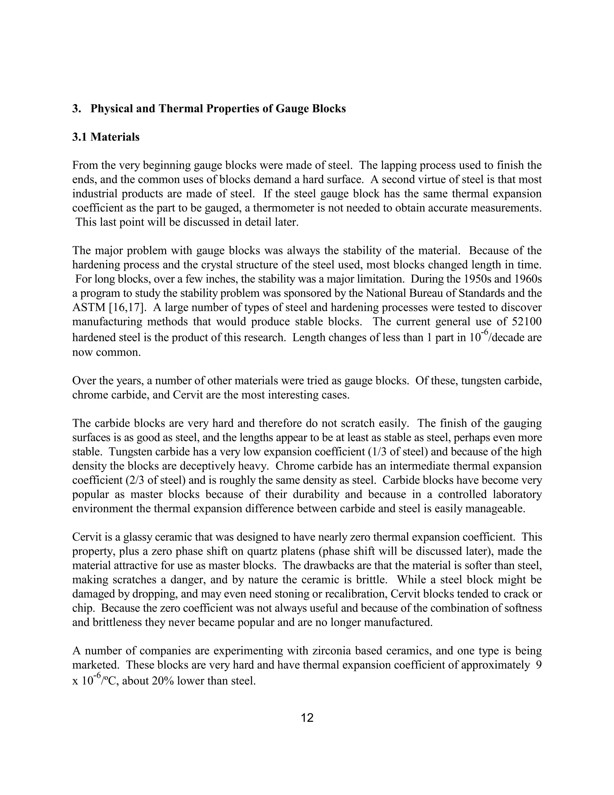 12
3. Physical and Thermal Properties of Gauge Blocks
3.1 Materials
From the very beginning gauge blocks were made of steel. The lapping process used to finish the
ends, and the common uses of blocks demand a hard surface. A second virtue of steel is that most
industrial products are made of steel. If the steel gauge block has the same thermal expansion
coefficient as the part to be gauged, a thermometer is not needed to obtain accurate measurements.
This last point will be discussed in detail later.
The major problem with gauge blocks was always the stability of the material. Because of the
hardening process and the crystal structure of the steel used, most blocks changed length in time.
For long blocks, over a few inches, the stability was a major limitation. During the 1950s and 1960s
a program to study the stability problem was sponsored by the National Bureau of Standards and the
ASTM [16,17]. A large number of types of steel and hardening processes were tested to discover
manufacturing methods that would produce stable blocks. The current general use of 52100
hardened steel is the product of this research. Length changes of less than 1 part in 10
-6
/decade are
now common.
Over the years, a number of other materials were tried as gauge blocks. Of these, tungsten carbide,
chrome carbide, and Cervit are the most interesting cases.
The carbide blocks are very hard and therefore do not scratch easily. The finish of the gauging
surfaces is as good as steel, and the lengths appear to be at least as stable as steel, perhaps even more
stable. Tungsten carbide has a very low expansion coefficient (1/3 of steel) and because of the high
density the blocks are deceptively heavy. Chrome carbide has an intermediate thermal expansion
coefficient (2/3 of steel) and is roughly the same density as steel. Carbide blocks have become very
popular as master blocks because of their durability and because in a controlled laboratory
environment the thermal expansion difference between carbide and steel is easily manageable.
Cervit is a glassy ceramic that was designed to have nearly zero thermal expansion coefficient. This
property, plus a zero phase shift on quartz platens (phase shift will be discussed later), made the
material attractive for use as master blocks. The drawbacks are that the material is softer than steel,
making scratches a danger, and by nature the ceramic is brittle. While a steel block might be
damaged by dropping, and may even need stoning or recalibration, Cervit blocks tended to crack or
chip. Because the zero coefficient was not always useful and because of the combination of softness
and brittleness they never became popular and are no longer manufactured.
A number of companies are experimenting with zirconia based ceramics, and one type is being
marketed. These blocks are very hard and have thermal expansion coefficient of approximately 9
x 10
-6
/ºC, about 20% lower than steel.
 