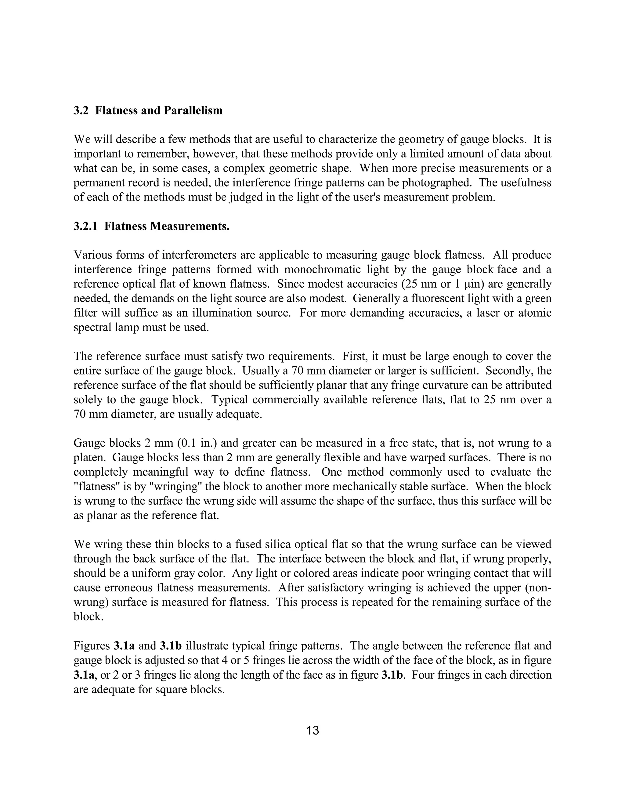 13
3.2 Flatness and Parallelism
We will describe a few methods that are useful to characterize the geometry of gauge blocks. It is
important to remember, however, that these methods provide only a limited amount of data about
what can be, in some cases, a complex geometric shape. When more precise measurements or a
permanent record is needed, the interference fringe patterns can be photographed. The usefulness
of each of the methods must be judged in the light of the user's measurement problem.
3.2.1 Flatness Measurements.
Various forms of interferometers are applicable to measuring gauge block flatness. All produce
interference fringe patterns formed with monochromatic light by the gauge block face and a
reference optical flat of known flatness. Since modest accuracies (25 nm or 1 µin) are generally
needed, the demands on the light source are also modest. Generally a fluorescent light with a green
filter will suffice as an illumination source. For more demanding accuracies, a laser or atomic
spectral lamp must be used.
The reference surface must satisfy two requirements. First, it must be large enough to cover the
entire surface of the gauge block. Usually a 70 mm diameter or larger is sufficient. Secondly, the
reference surface of the flat should be sufficiently planar that any fringe curvature can be attributed
solely to the gauge block. Typical commercially available reference flats, flat to 25 nm over a
70 mm diameter, are usually adequate.
Gauge blocks 2 mm (0.1 in.) and greater can be measured in a free state, that is, not wrung to a
platen. Gauge blocks less than 2 mm are generally flexible and have warped surfaces. There is no
completely meaningful way to define flatness. One method commonly used to evaluate the
"flatness" is by "wringing" the block to another more mechanically stable surface. When the block
is wrung to the surface the wrung side will assume the shape of the surface, thus this surface will be
as planar as the reference flat.
We wring these thin blocks to a fused silica optical flat so that the wrung surface can be viewed
through the back surface of the flat. The interface between the block and flat, if wrung properly,
should be a uniform gray color. Any light or colored areas indicate poor wringing contact that will
cause erroneous flatness measurements. After satisfactory wringing is achieved the upper (non-
wrung) surface is measured for flatness. This process is repeated for the remaining surface of the
block.
Figures 3.1a and 3.1b illustrate typical fringe patterns. The angle between the reference flat and
gauge block is adjusted so that 4 or 5 fringes lie across the width of the face of the block, as in figure
3.1a, or 2 or 3 fringes lie along the length of the face as in figure 3.1b. Four fringes in each direction
are adequate for square blocks.
 