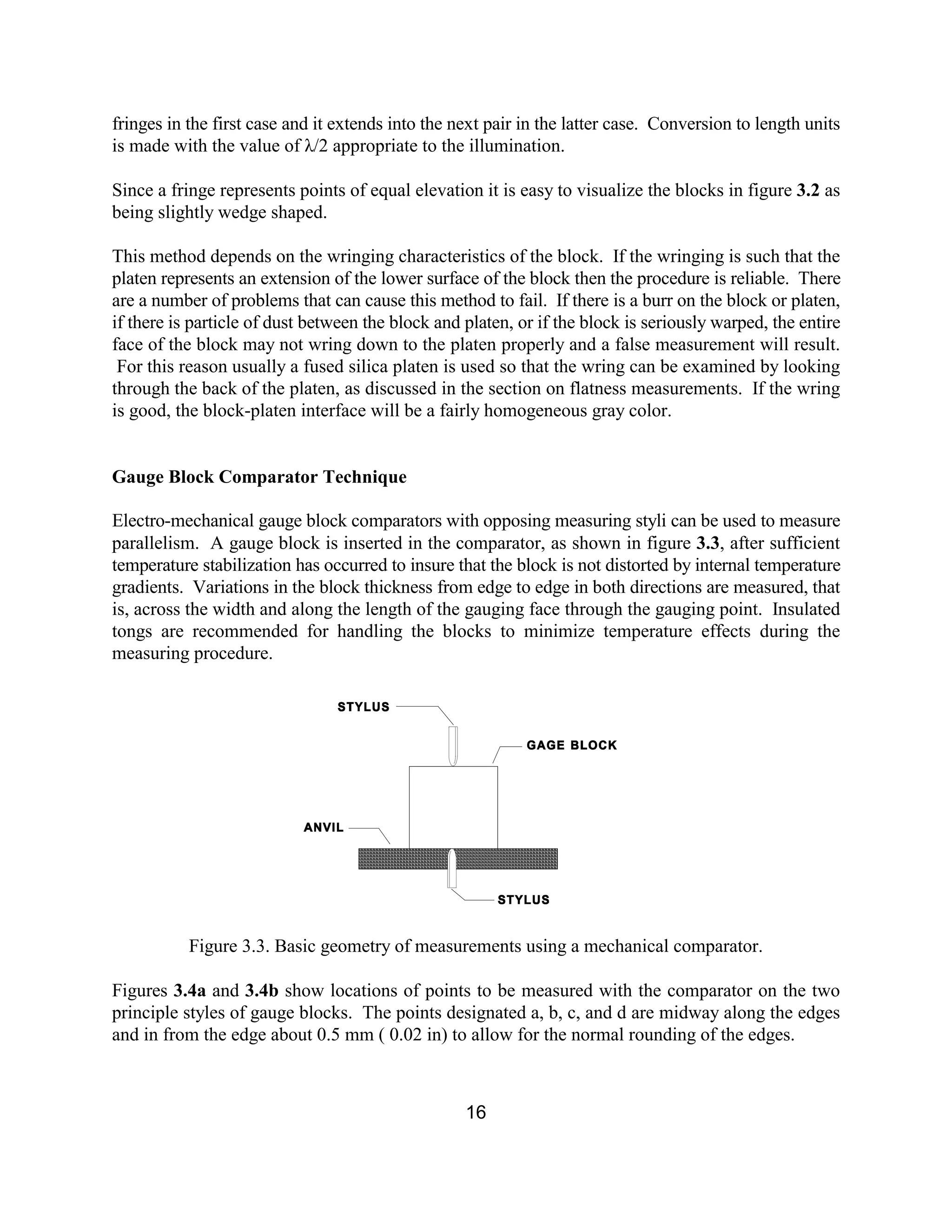 16
fringes in the first case and it extends into the next pair in the latter case. Conversion to length units
is made with the value of λ/2 appropriate to the illumination.
Since a fringe represents points of equal elevation it is easy to visualize the blocks in figure 3.2 as
being slightly wedge shaped.
This method depends on the wringing characteristics of the block. If the wringing is such that the
platen represents an extension of the lower surface of the block then the procedure is reliable. There
are a number of problems that can cause this method to fail. If there is a burr on the block or platen,
if there is particle of dust between the block and platen, or if the block is seriously warped, the entire
face of the block may not wring down to the platen properly and a false measurement will result.
For this reason usually a fused silica platen is used so that the wring can be examined by looking
through the back of the platen, as discussed in the section on flatness measurements. If the wring
is good, the block-platen interface will be a fairly homogeneous gray color.
Gauge Block Comparator Technique
Electro-mechanical gauge block comparators with opposing measuring styli can be used to measure
parallelism. A gauge block is inserted in the comparator, as shown in figure 3.3, after sufficient
temperature stabilization has occurred to insure that the block is not distorted by internal temperature
gradients. Variations in the block thickness from edge to edge in both directions are measured, that
is, across the width and along the length of the gauging face through the gauging point. Insulated
tongs are recommended for handling the blocks to minimize temperature effects during the
measuring procedure.
Figure 3.3. Basic geometry of measurements using a mechanical comparator.
Figures 3.4a and 3.4b show locations of points to be measured with the comparator on the two
principle styles of gauge blocks. The points designated a, b, c, and d are midway along the edges
and in from the edge about 0.5 mm ( 0.02 in) to allow for the normal rounding of the edges.
 