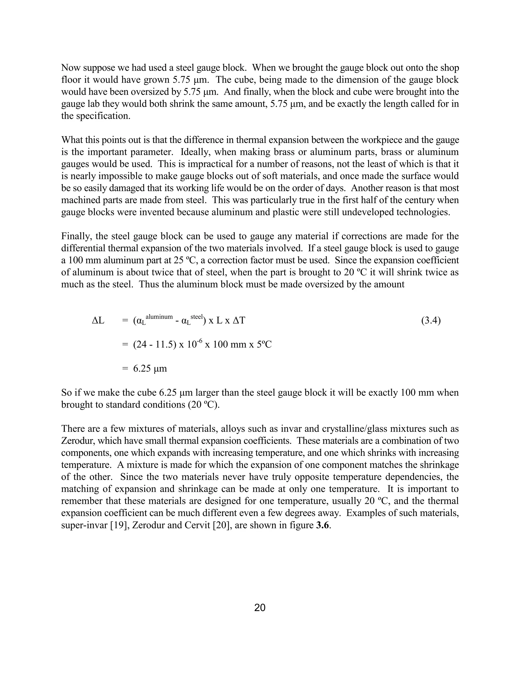 20
Now suppose we had used a steel gauge block. When we brought the gauge block out onto the shop
floor it would have grown 5.75 µm. The cube, being made to the dimension of the gauge block
would have been oversized by 5.75 µm. And finally, when the block and cube were brought into the
gauge lab they would both shrink the same amount, 5.75 µm, and be exactly the length called for in
the specification.
What this points out is that the difference in thermal expansion between the workpiece and the gauge
is the important parameter. Ideally, when making brass or aluminum parts, brass or aluminum
gauges would be used. This is impractical for a number of reasons, not the least of which is that it
is nearly impossible to make gauge blocks out of soft materials, and once made the surface would
be so easily damaged that its working life would be on the order of days. Another reason is that most
machined parts are made from steel. This was particularly true in the first half of the century when
gauge blocks were invented because aluminum and plastic were still undeveloped technologies.
Finally, the steel gauge block can be used to gauge any material if corrections are made for the
differential thermal expansion of the two materials involved. If a steel gauge block is used to gauge
a 100 mm aluminum part at 25 ºC, a correction factor must be used. Since the expansion coefficient
of aluminum is about twice that of steel, when the part is brought to 20 ºC it will shrink twice as
much as the steel. Thus the aluminum block must be made oversized by the amount
∆L = (αL
aluminum
- αL
steel
) x L x ∆T (3.4)
= (24 - 11.5) x 10-6
x 100 mm x 5ºC
= 6.25 µm
So if we make the cube 6.25 µm larger than the steel gauge block it will be exactly 100 mm when
brought to standard conditions (20 ºC).
There are a few mixtures of materials, alloys such as invar and crystalline/glass mixtures such as
Zerodur, which have small thermal expansion coefficients. These materials are a combination of two
components, one which expands with increasing temperature, and one which shrinks with increasing
temperature. A mixture is made for which the expansion of one component matches the shrinkage
of the other. Since the two materials never have truly opposite temperature dependencies, the
matching of expansion and shrinkage can be made at only one temperature. It is important to
remember that these materials are designed for one temperature, usually 20 ºC, and the thermal
expansion coefficient can be much different even a few degrees away. Examples of such materials,
super-invar [19], Zerodur and Cervit [20], are shown in figure 3.6.
 