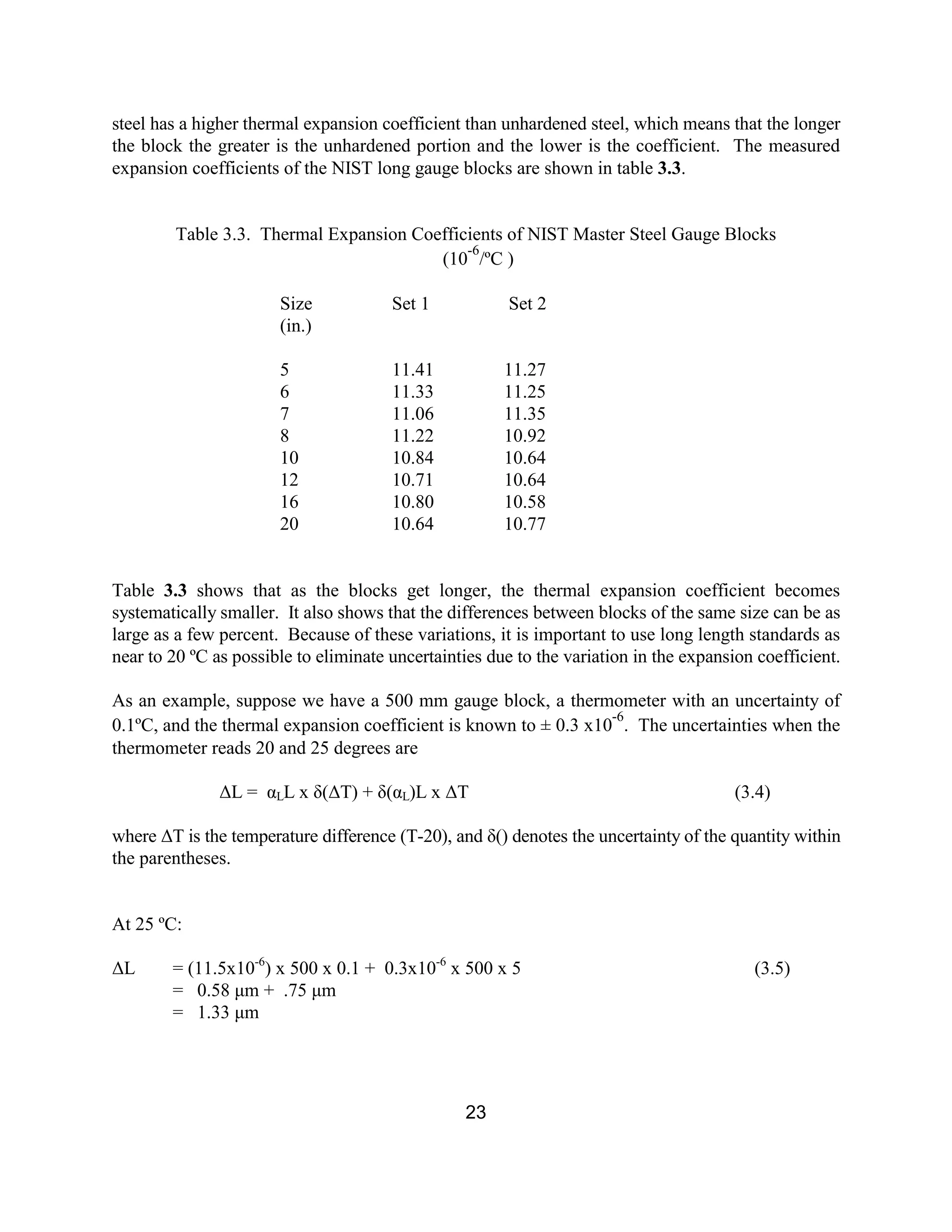 23
steel has a higher thermal expansion coefficient than unhardened steel, which means that the longer
the block the greater is the unhardened portion and the lower is the coefficient. The measured
expansion coefficients of the NIST long gauge blocks are shown in table 3.3.
Table 3.3. Thermal Expansion Coefficients of NIST Master Steel Gauge Blocks
(10
-6
/ºC )
Size Set 1 Set 2
(in.)
5 11.41 11.27
6 11.33 11.25
7 11.06 11.35
8 11.22 10.92
10 10.84 10.64
12 10.71 10.64
16 10.80 10.58
20 10.64 10.77
Table 3.3 shows that as the blocks get longer, the thermal expansion coefficient becomes
systematically smaller. It also shows that the differences between blocks of the same size can be as
large as a few percent. Because of these variations, it is important to use long length standards as
near to 20 ºC as possible to eliminate uncertainties due to the variation in the expansion coefficient.
As an example, suppose we have a 500 mm gauge block, a thermometer with an uncertainty of
0.1ºC, and the thermal expansion coefficient is known to ± 0.3 x10
-6
. The uncertainties when the
thermometer reads 20 and 25 degrees are
∆L = αLL x δ(∆T) + δ(αL)L x ∆T (3.4)
where ∆T is the temperature difference (T-20), and δ() denotes the uncertainty of the quantity within
the parentheses.
At 25 ºC:
∆L = (11.5x10-6
) x 500 x 0.1 + 0.3x10-6
x 500 x 5 (3.5)
= 0.58 µm + .75 µm
= 1.33 µm
 