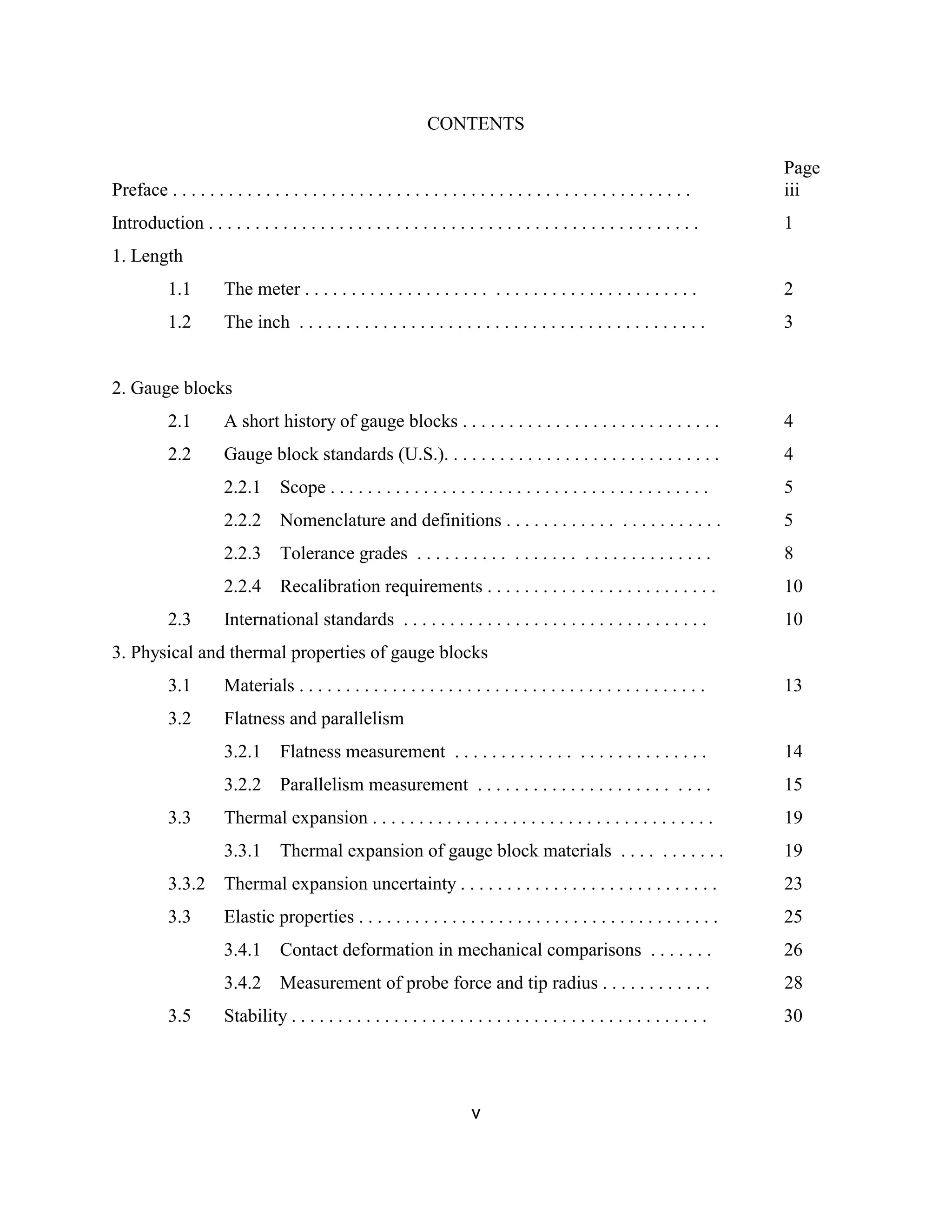 v
CONTENTS
Page
Preface . . . . . . . . . . . . . . . . . . . . . . . . . . . . . . . . . . . . . . . . . . . . . . . . . . . . . . . . iii
Introduction . . . . . . . . . . . . . . . . . . . . . . . . . . . . . . . . . . . . . . . . . . . . . . . . . . . . . 1
1. Length
1.1 The meter . . . . . . . . . . . . . . . . . . . . . . . . . . . . . . . . . . . . . . . . . . 2
1.2 The inch . . . . . . . . . . . . . . . . . . . . . . . . . . . . . . . . . . . . . . . . . . . . 3
2. Gauge blocks
2.1 A short history of gauge blocks . . . . . . . . . . . . . . . . . . . . . . . . . . . . 4
2.2 Gauge block standards (U.S.). . . . . . . . . . . . . . . . . . . . . . . . . . . . . . 4
2.2.1 Scope . . . . . . . . . . . . . . . . . . . . . . . . . . . . . . . . . . . . . . . . . 5
2.2.2 Nomenclature and definitions . . . . . . . . . . . . . . . . . . . . . . . 5
2.2.3 Tolerance grades . . . . . . . . . . . . . . . . . . . . . . . . . . . . . . . 8
2.2.4 Recalibration requirements . . . . . . . . . . . . . . . . . . . . . . . . . 10
2.3 International standards . . . . . . . . . . . . . . . . . . . . . . . . . . . . . . . . . 10
3. Physical and thermal properties of gauge blocks
3.1 Materials . . . . . . . . . . . . . . . . . . . . . . . . . . . . . . . . . . . . . . . . . . . . 13
3.2 Flatness and parallelism
3.2.1 Flatness measurement . . . . . . . . . . . . . . . . . . . . . . . . . . . 14
3.2.2 Parallelism measurement . . . . . . . . . . . . . . . . . . . . . . . . . 15
3.3 Thermal expansion . . . . . . . . . . . . . . . . . . . . . . . . . . . . . . . . . . . . . 19
3.3.1 Thermal expansion of gauge block materials . . . . . . . . . . . 19
3.3.2 Thermal expansion uncertainty . . . . . . . . . . . . . . . . . . . . . . . . . . . . 23
3.3 Elastic properties . . . . . . . . . . . . . . . . . . . . . . . . . . . . . . . . . . . . . . . 25
3.4.1 Contact deformation in mechanical comparisons . . . . . . . 26
3.4.2 Measurement of probe force and tip radius . . . . . . . . . . . . 28
3.5 Stability . . . . . . . . . . . . . . . . . . . . . . . . . . . . . . . . . . . . . . . . . . . . . 30
 