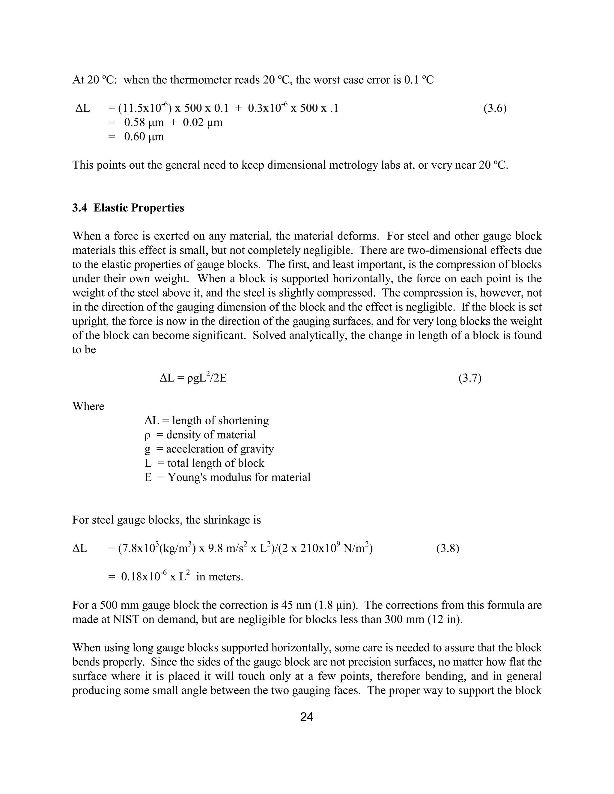 24
At 20 ºC: when the thermometer reads 20 ºC, the worst case error is 0.1 ºC
∆L = (11.5x10-6
) x 500 x 0.1 + 0.3x10-6
x 500 x .1 (3.6)
= 0.58 µm + 0.02 µm
= 0.60 µm
This points out the general need to keep dimensional metrology labs at, or very near 20 ºC.
3.4 Elastic Properties
When a force is exerted on any material, the material deforms. For steel and other gauge block
materials this effect is small, but not completely negligible. There are two-dimensional effects due
to the elastic properties of gauge blocks. The first, and least important, is the compression of blocks
under their own weight. When a block is supported horizontally, the force on each point is the
weight of the steel above it, and the steel is slightly compressed. The compression is, however, not
in the direction of the gauging dimension of the block and the effect is negligible. If the block is set
upright, the force is now in the direction of the gauging surfaces, and for very long blocks the weight
of the block can become significant. Solved analytically, the change in length of a block is found
to be
∆L = ρgL2
/2E (3.7)
Where
∆L = length of shortening
ρ = density of material
g = acceleration of gravity
L = total length of block
E = Young's modulus for material
For steel gauge blocks, the shrinkage is
∆L = (7.8x103
(kg/m3
) x 9.8 m/s2
x L2
)/(2 x 210x109
N/m2
) (3.8)
= 0.18x10-6
x L2
in meters.
For a 500 mm gauge block the correction is 45 nm (1.8 µin). The corrections from this formula are
made at NIST on demand, but are negligible for blocks less than 300 mm (12 in).
When using long gauge blocks supported horizontally, some care is needed to assure that the block
bends properly. Since the sides of the gauge block are not precision surfaces, no matter how flat the
surface where it is placed it will touch only at a few points, therefore bending, and in general
producing some small angle between the two gauging faces. The proper way to support the block
 