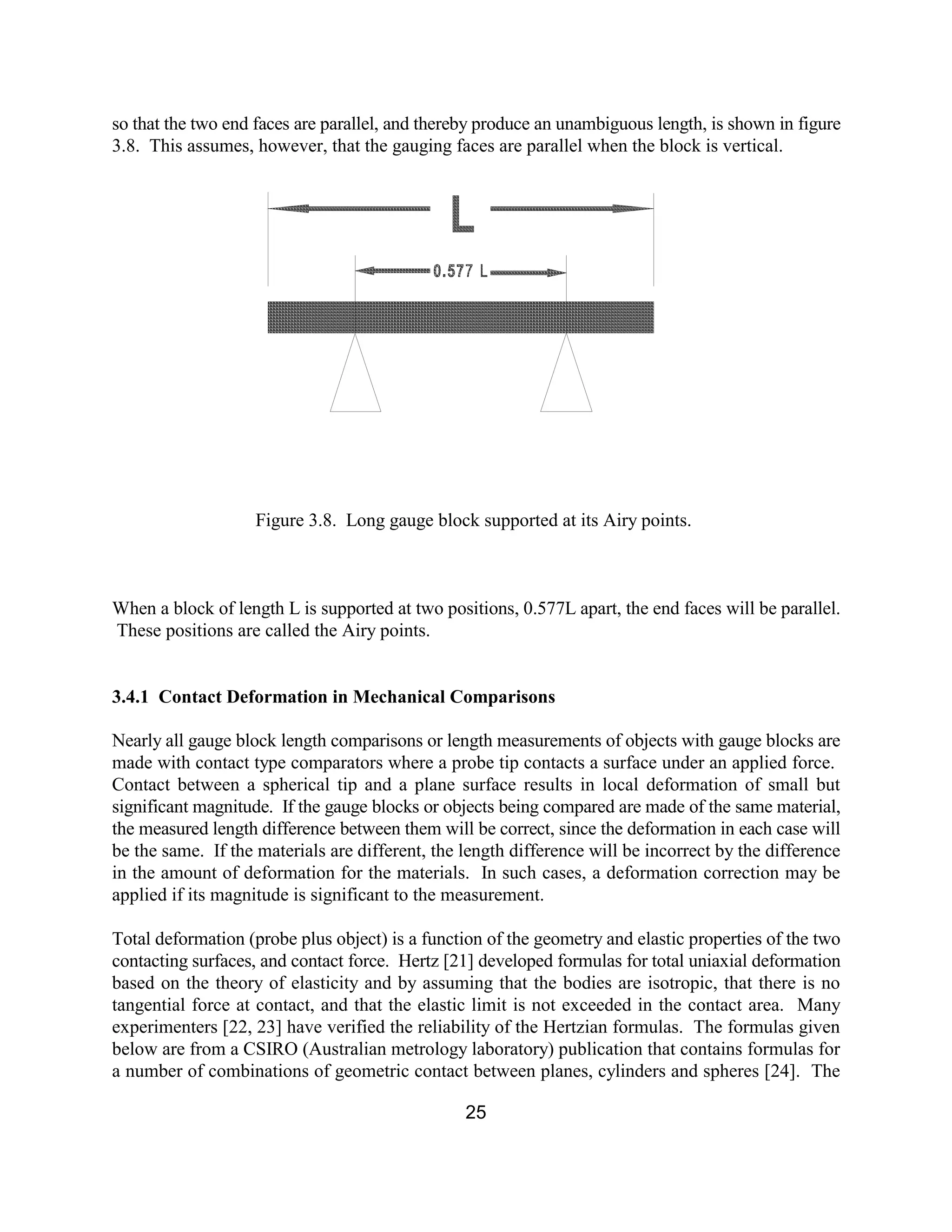 25
so that the two end faces are parallel, and thereby produce an unambiguous length, is shown in figure
3.8. This assumes, however, that the gauging faces are parallel when the block is vertical.
Figure 3.8. Long gauge block supported at its Airy points.
When a block of length L is supported at two positions, 0.577L apart, the end faces will be parallel.
These positions are called the Airy points.
3.4.1 Contact Deformation in Mechanical Comparisons
Nearly all gauge block length comparisons or length measurements of objects with gauge blocks are
made with contact type comparators where a probe tip contacts a surface under an applied force.
Contact between a spherical tip and a plane surface results in local deformation of small but
significant magnitude. If the gauge blocks or objects being compared are made of the same material,
the measured length difference between them will be correct, since the deformation in each case will
be the same. If the materials are different, the length difference will be incorrect by the difference
in the amount of deformation for the materials. In such cases, a deformation correction may be
applied if its magnitude is significant to the measurement.
Total deformation (probe plus object) is a function of the geometry and elastic properties of the two
contacting surfaces, and contact force. Hertz [21] developed formulas for total uniaxial deformation
based on the theory of elasticity and by assuming that the bodies are isotropic, that there is no
tangential force at contact, and that the elastic limit is not exceeded in the contact area. Many
experimenters [22, 23] have verified the reliability of the Hertzian formulas. The formulas given
below are from a CSIRO (Australian metrology laboratory) publication that contains formulas for
a number of combinations of geometric contact between planes, cylinders and spheres [24]. The
 