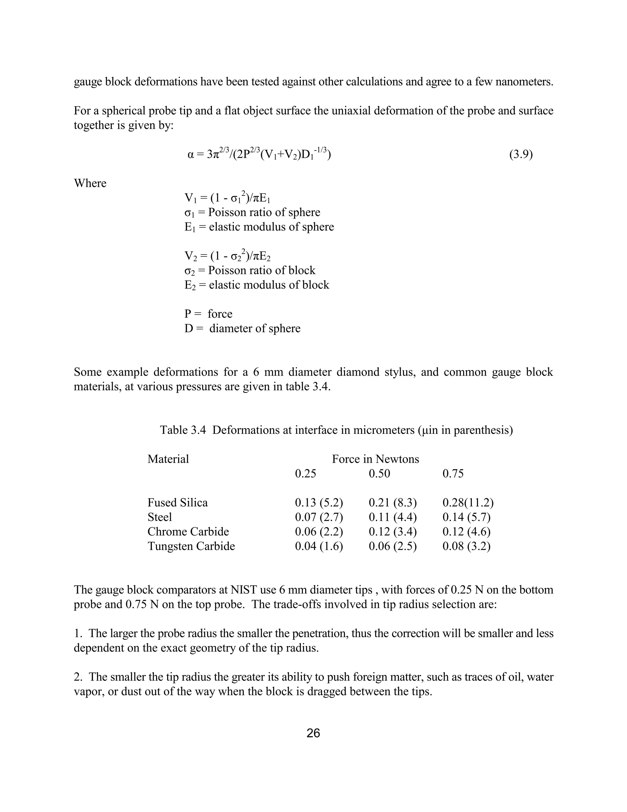 26
gauge block deformations have been tested against other calculations and agree to a few nanometers.
For a spherical probe tip and a flat object surface the uniaxial deformation of the probe and surface
together is given by:
α = 3π2/3
/(2P2/3
(V1+V2)D1
-1/3
) (3.9)
Where
V1 = (1 - σ1
2
)/πE1
σ1 = Poisson ratio of sphere
E1 = elastic modulus of sphere
V2 = (1 - σ2
2
)/πE2
σ2 = Poisson ratio of block
E2 = elastic modulus of block
P = force
D = diameter of sphere
Some example deformations for a 6 mm diameter diamond stylus, and common gauge block
materials, at various pressures are given in table 3.4.
Table 3.4 Deformations at interface in micrometers (µin in parenthesis)
Material Force in Newtons
0.25 0.50 0.75
Fused Silica 0.13 (5.2) 0.21 (8.3) 0.28(11.2)
Steel 0.07 (2.7) 0.11 (4.4) 0.14 (5.7)
Chrome Carbide 0.06 (2.2) 0.12 (3.4) 0.12 (4.6)
Tungsten Carbide 0.04 (1.6) 0.06 (2.5) 0.08 (3.2)
The gauge block comparators at NIST use 6 mm diameter tips , with forces of 0.25 N on the bottom
probe and 0.75 N on the top probe. The trade-offs involved in tip radius selection are:
1. The larger the probe radius the smaller the penetration, thus the correction will be smaller and less
dependent on the exact geometry of the tip radius.
2. The smaller the tip radius the greater its ability to push foreign matter, such as traces of oil, water
vapor, or dust out of the way when the block is dragged between the tips.
 