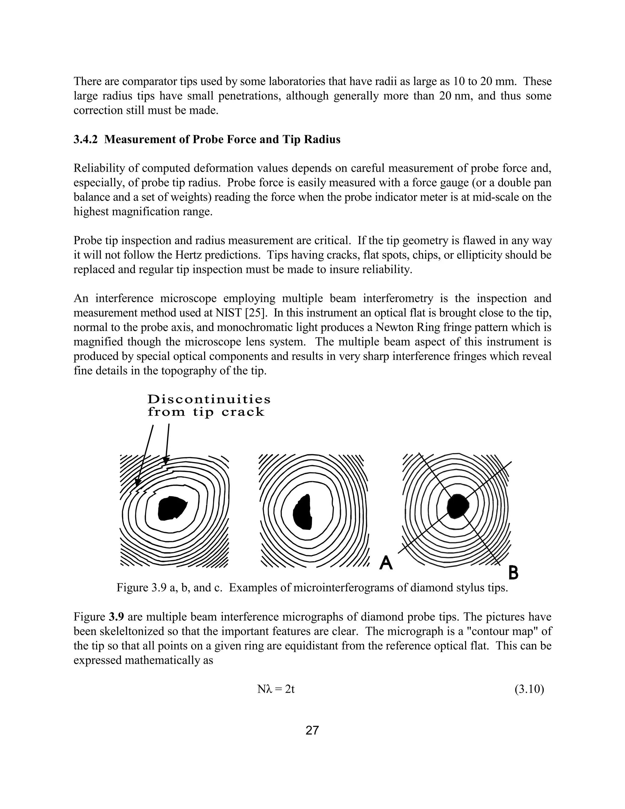 27
There are comparator tips used by some laboratories that have radii as large as 10 to 20 mm. These
large radius tips have small penetrations, although generally more than 20 nm, and thus some
correction still must be made.
3.4.2 Measurement of Probe Force and Tip Radius
Reliability of computed deformation values depends on careful measurement of probe force and,
especially, of probe tip radius. Probe force is easily measured with a force gauge (or a double pan
balance and a set of weights) reading the force when the probe indicator meter is at mid-scale on the
highest magnification range.
Probe tip inspection and radius measurement are critical. If the tip geometry is flawed in any way
it will not follow the Hertz predictions. Tips having cracks, flat spots, chips, or ellipticity should be
replaced and regular tip inspection must be made to insure reliability.
An interference microscope employing multiple beam interferometry is the inspection and
measurement method used at NIST [25]. In this instrument an optical flat is brought close to the tip,
normal to the probe axis, and monochromatic light produces a Newton Ring fringe pattern which is
magnified though the microscope lens system. The multiple beam aspect of this instrument is
produced by special optical components and results in very sharp interference fringes which reveal
fine details in the topography of the tip.
Figure 3.9 a, b, and c. Examples of microinterferograms of diamond stylus tips.
Figure 3.9 are multiple beam interference micrographs of diamond probe tips. The pictures have
been skeleltonized so that the important features are clear. The micrograph is a "contour map" of
the tip so that all points on a given ring are equidistant from the reference optical flat. This can be
expressed mathematically as
Nλ = 2t (3.10)
 