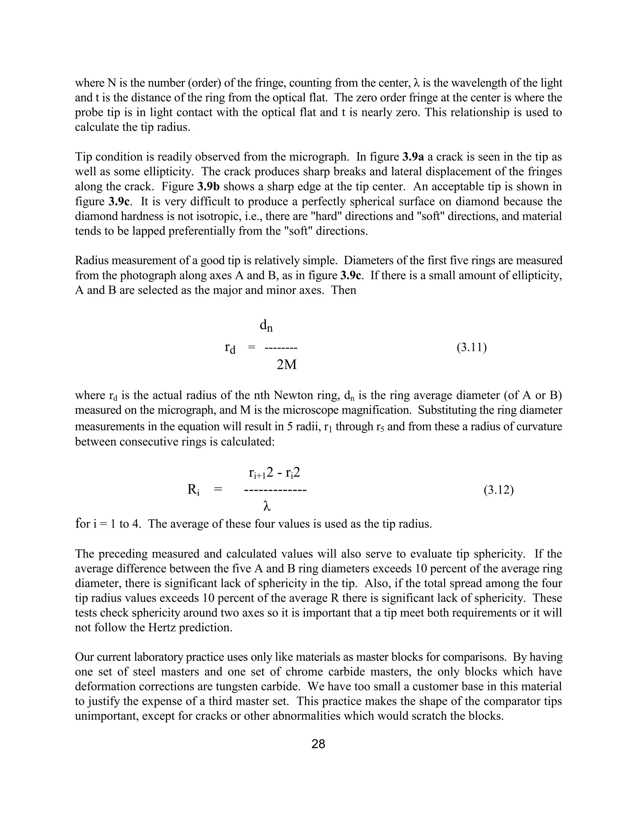 28
where N is the number (order) of the fringe, counting from the center, λ is the wavelength of the light
and t is the distance of the ring from the optical flat. The zero order fringe at the center is where the
probe tip is in light contact with the optical flat and t is nearly zero. This relationship is used to
calculate the tip radius.
Tip condition is readily observed from the micrograph. In figure 3.9a a crack is seen in the tip as
well as some ellipticity. The crack produces sharp breaks and lateral displacement of the fringes
along the crack. Figure 3.9b shows a sharp edge at the tip center. An acceptable tip is shown in
figure 3.9c. It is very difficult to produce a perfectly spherical surface on diamond because the
diamond hardness is not isotropic, i.e., there are "hard" directions and "soft" directions, and material
tends to be lapped preferentially from the "soft" directions.
Radius measurement of a good tip is relatively simple. Diameters of the first five rings are measured
from the photograph along axes A and B, as in figure 3.9c. If there is a small amount of ellipticity,
A and B are selected as the major and minor axes. Then
dn
rd = -------- (3.11)
2M
where rd is the actual radius of the nth Newton ring, dn is the ring average diameter (of A or B)
measured on the micrograph, and M is the microscope magnification. Substituting the ring diameter
measurements in the equation will result in 5 radii, r1 through r5 and from these a radius of curvature
between consecutive rings is calculated:
ri+12 - ri2
Ri = ------------- (3.12)
λ
for i = 1 to 4. The average of these four values is used as the tip radius.
The preceding measured and calculated values will also serve to evaluate tip sphericity. If the
average difference between the five A and B ring diameters exceeds 10 percent of the average ring
diameter, there is significant lack of sphericity in the tip. Also, if the total spread among the four
tip radius values exceeds 10 percent of the average R there is significant lack of sphericity. These
tests check sphericity around two axes so it is important that a tip meet both requirements or it will
not follow the Hertz prediction.
Our current laboratory practice uses only like materials as master blocks for comparisons. By having
one set of steel masters and one set of chrome carbide masters, the only blocks which have
deformation corrections are tungsten carbide. We have too small a customer base in this material
to justify the expense of a third master set. This practice makes the shape of the comparator tips
unimportant, except for cracks or other abnormalities which would scratch the blocks.
 