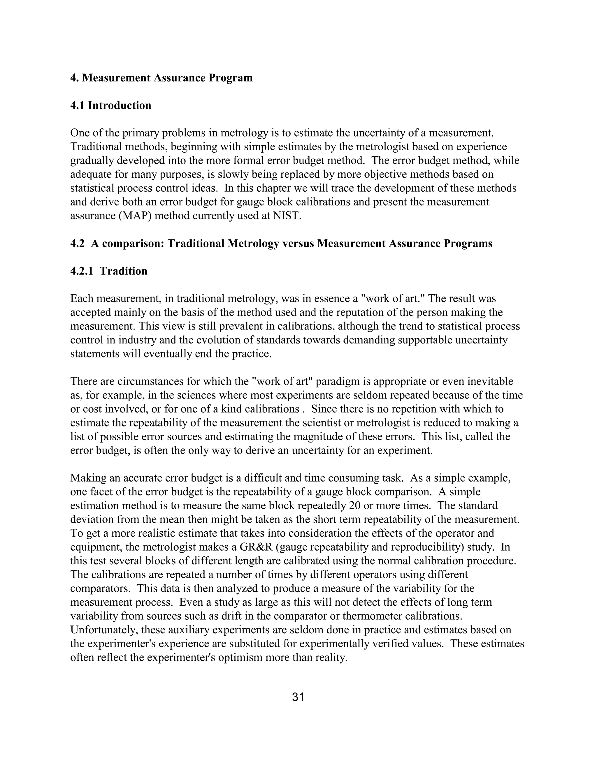 31
4. Measurement Assurance Program
4.1 Introduction
One of the primary problems in metrology is to estimate the uncertainty of a measurement.
Traditional methods, beginning with simple estimates by the metrologist based on experience
gradually developed into the more formal error budget method. The error budget method, while
adequate for many purposes, is slowly being replaced by more objective methods based on
statistical process control ideas. In this chapter we will trace the development of these methods
and derive both an error budget for gauge block calibrations and present the measurement
assurance (MAP) method currently used at NIST.
4.2 A comparison: Traditional Metrology versus Measurement Assurance Programs
4.2.1 Tradition
Each measurement, in traditional metrology, was in essence a "work of art." The result was
accepted mainly on the basis of the method used and the reputation of the person making the
measurement. This view is still prevalent in calibrations, although the trend to statistical process
control in industry and the evolution of standards towards demanding supportable uncertainty
statements will eventually end the practice.
There are circumstances for which the "work of art" paradigm is appropriate or even inevitable
as, for example, in the sciences where most experiments are seldom repeated because of the time
or cost involved, or for one of a kind calibrations . Since there is no repetition with which to
estimate the repeatability of the measurement the scientist or metrologist is reduced to making a
list of possible error sources and estimating the magnitude of these errors. This list, called the
error budget, is often the only way to derive an uncertainty for an experiment.
Making an accurate error budget is a difficult and time consuming task. As a simple example,
one facet of the error budget is the repeatability of a gauge block comparison. A simple
estimation method is to measure the same block repeatedly 20 or more times. The standard
deviation from the mean then might be taken as the short term repeatability of the measurement.
To get a more realistic estimate that takes into consideration the effects of the operator and
equipment, the metrologist makes a GR&R (gauge repeatability and reproducibility) study. In
this test several blocks of different length are calibrated using the normal calibration procedure.
The calibrations are repeated a number of times by different operators using different
comparators. This data is then analyzed to produce a measure of the variability for the
measurement process. Even a study as large as this will not detect the effects of long term
variability from sources such as drift in the comparator or thermometer calibrations.
Unfortunately, these auxiliary experiments are seldom done in practice and estimates based on
the experimenter's experience are substituted for experimentally verified values. These estimates
often reflect the experimenter's optimism more than reality.
 