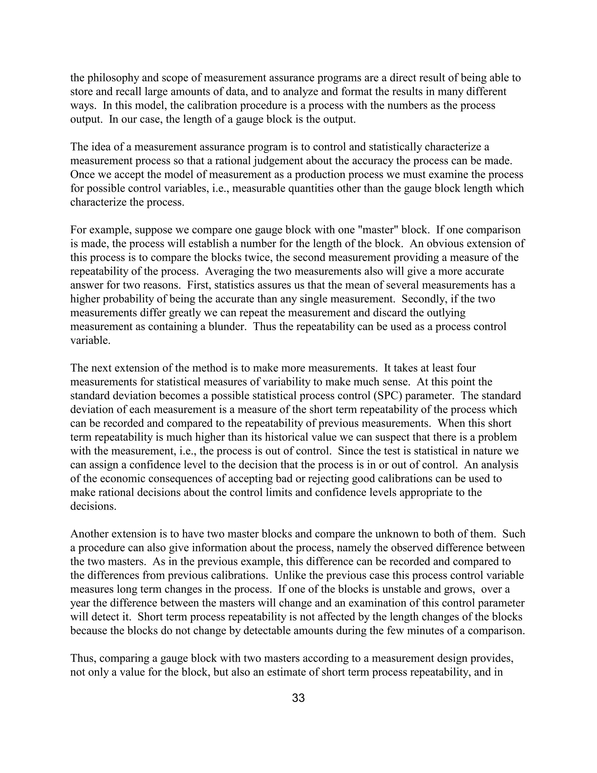 33
the philosophy and scope of measurement assurance programs are a direct result of being able to
store and recall large amounts of data, and to analyze and format the results in many different
ways. In this model, the calibration procedure is a process with the numbers as the process
output. In our case, the length of a gauge block is the output.
The idea of a measurement assurance program is to control and statistically characterize a
measurement process so that a rational judgement about the accuracy the process can be made.
Once we accept the model of measurement as a production process we must examine the process
for possible control variables, i.e., measurable quantities other than the gauge block length which
characterize the process.
For example, suppose we compare one gauge block with one "master" block. If one comparison
is made, the process will establish a number for the length of the block. An obvious extension of
this process is to compare the blocks twice, the second measurement providing a measure of the
repeatability of the process. Averaging the two measurements also will give a more accurate
answer for two reasons. First, statistics assures us that the mean of several measurements has a
higher probability of being the accurate than any single measurement. Secondly, if the two
measurements differ greatly we can repeat the measurement and discard the outlying
measurement as containing a blunder. Thus the repeatability can be used as a process control
variable.
The next extension of the method is to make more measurements. It takes at least four
measurements for statistical measures of variability to make much sense. At this point the
standard deviation becomes a possible statistical process control (SPC) parameter. The standard
deviation of each measurement is a measure of the short term repeatability of the process which
can be recorded and compared to the repeatability of previous measurements. When this short
term repeatability is much higher than its historical value we can suspect that there is a problem
with the measurement, i.e., the process is out of control. Since the test is statistical in nature we
can assign a confidence level to the decision that the process is in or out of control. An analysis
of the economic consequences of accepting bad or rejecting good calibrations can be used to
make rational decisions about the control limits and confidence levels appropriate to the
decisions.
Another extension is to have two master blocks and compare the unknown to both of them. Such
a procedure can also give information about the process, namely the observed difference between
the two masters. As in the previous example, this difference can be recorded and compared to
the differences from previous calibrations. Unlike the previous case this process control variable
measures long term changes in the process. If one of the blocks is unstable and grows, over a
year the difference between the masters will change and an examination of this control parameter
will detect it. Short term process repeatability is not affected by the length changes of the blocks
because the blocks do not change by detectable amounts during the few minutes of a comparison.
Thus, comparing a gauge block with two masters according to a measurement design provides,
not only a value for the block, but also an estimate of short term process repeatability, and in
 