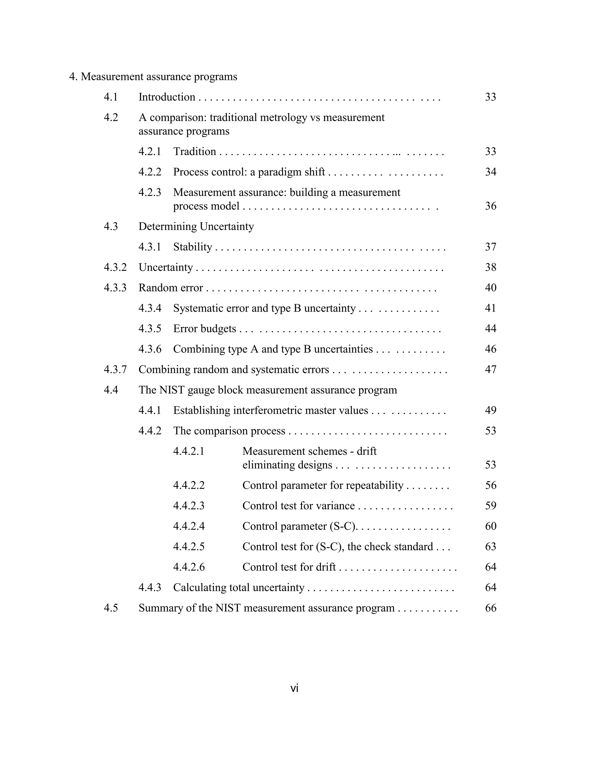 vi
4. Measurement assurance programs
4.1 Introduction . . . . . . . . . . . . . . . . . . . . . . . . . . . . . . . . . . . . . . . . . . 33
4.2 A comparison: traditional metrology vs measurement
assurance programs
4.2.1 Tradition . . . . . . . . . . . . . . . . . . . . . . . . . . . . . . ... . . . . . . . 33
4.2.2 Process control: a paradigm shift . . . . . . . . . . . . . . . . . . . . 34
4.2.3 Measurement assurance: building a measurement
process model . . . . . . . . . . . . . . . . . . . . . . . . . . . . . . . . . . 36
4.3 Determining Uncertainty
4.3.1 Stability . . . . . . . . . . . . . . . . . . . . . . . . . . . . . . . . . . . . . . . . 37
4.3.2 Uncertainty . . . . . . . . . . . . . . . . . . . . . . . . . . . . . . . . . . . . . . . . . . . 38
4.3.3 Random error . . . . . . . . . . . . . . . . . . . . . . . . . . . . . . . . . . . . . . . . 40
4.3.4 Systematic error and type B uncertainty . . . . . . . . . . . . . . 41
4.3.5 Error budgets . . . . . . . . . . . . . . . . . . . . . . . . . . . . . . . . . . . 44
4.3.6 Combining type A and type B uncertainties . . . . . . . . . . . . 46
4.3.7 Combining random and systematic errors . . . . . . . . . . . . . . . . . . . . 47
4.4 The NIST gauge block measurement assurance program
4.4.1 Establishing interferometric master values . . . . . . . . . . . . . 49
4.4.2 The comparison process . . . . . . . . . . . . . . . . . . . . . . . . . . . . 53
4.4.2.1 Measurement schemes - drift
eliminating designs . . . . . . . . . . . . . . . . . . . . 53
4.4.2.2 Control parameter for repeatability . . . . . . . . 56
4.4.2.3 Control test for variance . . . . . . . . . . . . . . . . . 59
4.4.2.4 Control parameter (S-C). . . . . . . . . . . . . . . . . 60
4.4.2.5 Control test for (S-C), the check standard . . . 63
4.4.2.6 Control test for drift . . . . . . . . . . . . . . . . . . . . . 64
4.4.3 Calculating total uncertainty . . . . . . . . . . . . . . . . . . . . . . . . . . 64
4.5 Summary of the NIST measurement assurance program . . . . . . . . . . . 66
 