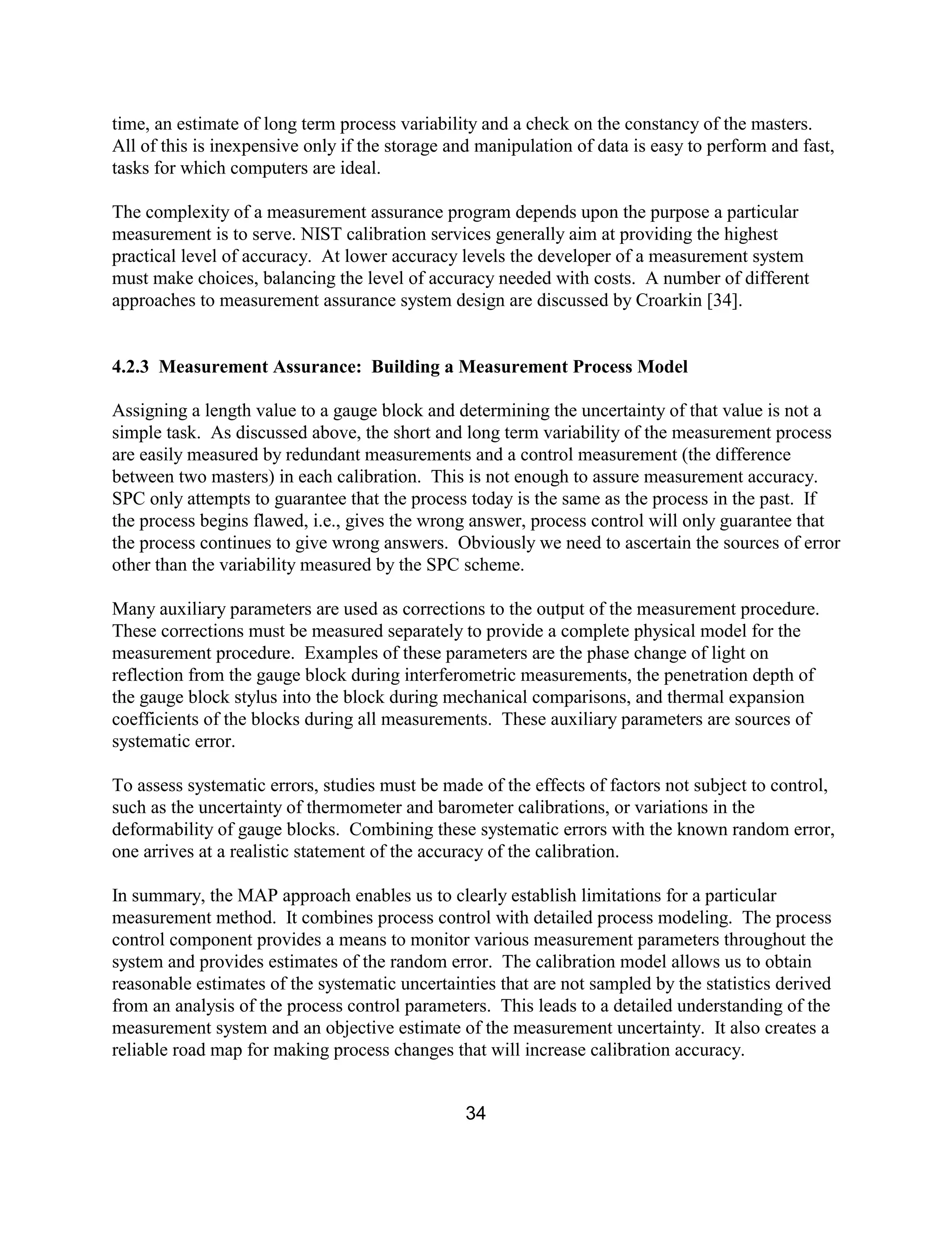 34
time, an estimate of long term process variability and a check on the constancy of the masters.
All of this is inexpensive only if the storage and manipulation of data is easy to perform and fast,
tasks for which computers are ideal.
The complexity of a measurement assurance program depends upon the purpose a particular
measurement is to serve. NIST calibration services generally aim at providing the highest
practical level of accuracy. At lower accuracy levels the developer of a measurement system
must make choices, balancing the level of accuracy needed with costs. A number of different
approaches to measurement assurance system design are discussed by Croarkin [34].
4.2.3 Measurement Assurance: Building a Measurement Process Model
Assigning a length value to a gauge block and determining the uncertainty of that value is not a
simple task. As discussed above, the short and long term variability of the measurement process
are easily measured by redundant measurements and a control measurement (the difference
between two masters) in each calibration. This is not enough to assure measurement accuracy.
SPC only attempts to guarantee that the process today is the same as the process in the past. If
the process begins flawed, i.e., gives the wrong answer, process control will only guarantee that
the process continues to give wrong answers. Obviously we need to ascertain the sources of error
other than the variability measured by the SPC scheme.
Many auxiliary parameters are used as corrections to the output of the measurement procedure.
These corrections must be measured separately to provide a complete physical model for the
measurement procedure. Examples of these parameters are the phase change of light on
reflection from the gauge block during interferometric measurements, the penetration depth of
the gauge block stylus into the block during mechanical comparisons, and thermal expansion
coefficients of the blocks during all measurements. These auxiliary parameters are sources of
systematic error.
To assess systematic errors, studies must be made of the effects of factors not subject to control,
such as the uncertainty of thermometer and barometer calibrations, or variations in the
deformability of gauge blocks. Combining these systematic errors with the known random error,
one arrives at a realistic statement of the accuracy of the calibration.
In summary, the MAP approach enables us to clearly establish limitations for a particular
measurement method. It combines process control with detailed process modeling. The process
control component provides a means to monitor various measurement parameters throughout the
system and provides estimates of the random error. The calibration model allows us to obtain
reasonable estimates of the systematic uncertainties that are not sampled by the statistics derived
from an analysis of the process control parameters. This leads to a detailed understanding of the
measurement system and an objective estimate of the measurement uncertainty. It also creates a
reliable road map for making process changes that will increase calibration accuracy.
 