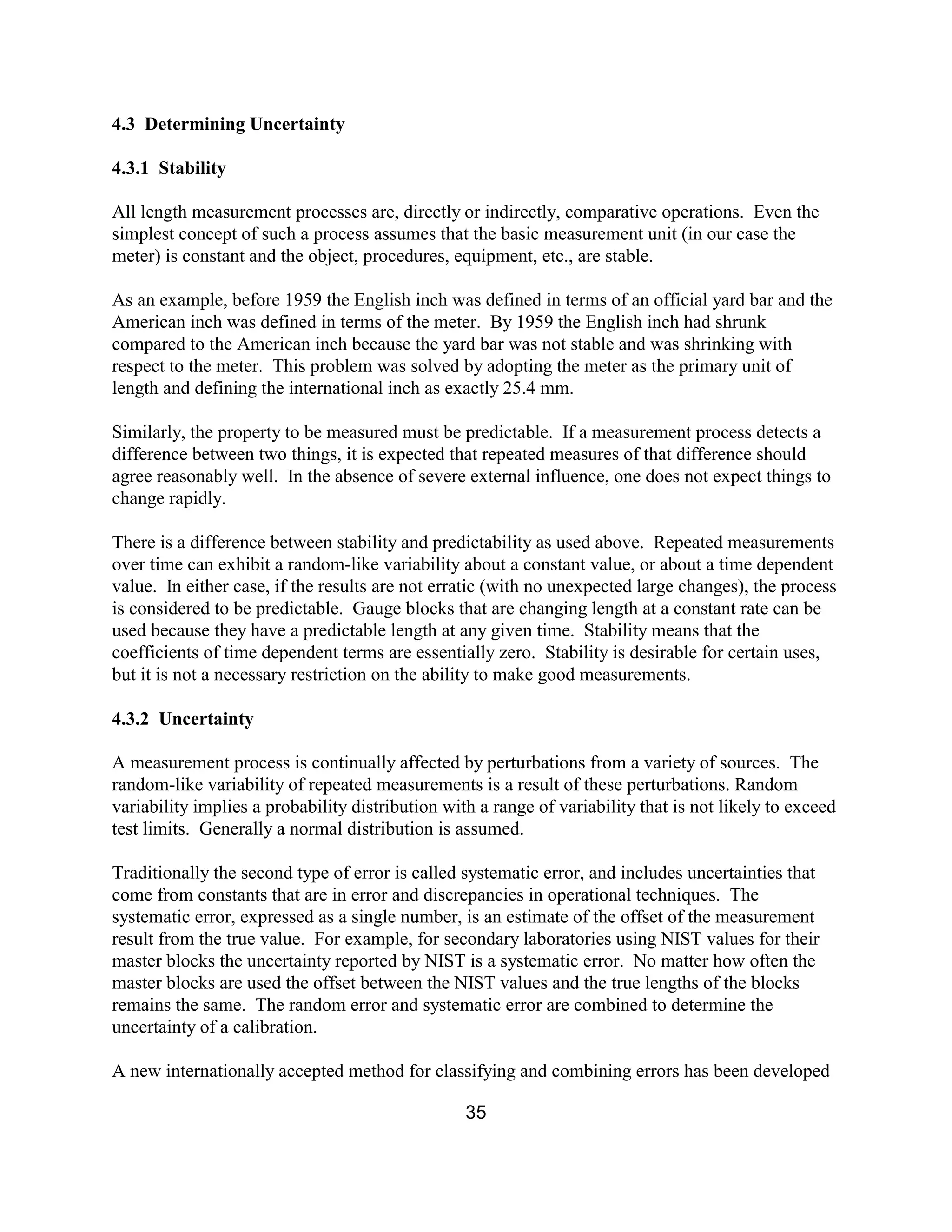 35
4.3 Determining Uncertainty
4.3.1 Stability
All length measurement processes are, directly or indirectly, comparative operations. Even the
simplest concept of such a process assumes that the basic measurement unit (in our case the
meter) is constant and the object, procedures, equipment, etc., are stable.
As an example, before 1959 the English inch was defined in terms of an official yard bar and the
American inch was defined in terms of the meter. By 1959 the English inch had shrunk
compared to the American inch because the yard bar was not stable and was shrinking with
respect to the meter. This problem was solved by adopting the meter as the primary unit of
length and defining the international inch as exactly 25.4 mm.
Similarly, the property to be measured must be predictable. If a measurement process detects a
difference between two things, it is expected that repeated measures of that difference should
agree reasonably well. In the absence of severe external influence, one does not expect things to
change rapidly.
There is a difference between stability and predictability as used above. Repeated measurements
over time can exhibit a random-like variability about a constant value, or about a time dependent
value. In either case, if the results are not erratic (with no unexpected large changes), the process
is considered to be predictable. Gauge blocks that are changing length at a constant rate can be
used because they have a predictable length at any given time. Stability means that the
coefficients of time dependent terms are essentially zero. Stability is desirable for certain uses,
but it is not a necessary restriction on the ability to make good measurements.
4.3.2 Uncertainty
A measurement process is continually affected by perturbations from a variety of sources. The
random-like variability of repeated measurements is a result of these perturbations. Random
variability implies a probability distribution with a range of variability that is not likely to exceed
test limits. Generally a normal distribution is assumed.
Traditionally the second type of error is called systematic error, and includes uncertainties that
come from constants that are in error and discrepancies in operational techniques. The
systematic error, expressed as a single number, is an estimate of the offset of the measurement
result from the true value. For example, for secondary laboratories using NIST values for their
master blocks the uncertainty reported by NIST is a systematic error. No matter how often the
master blocks are used the offset between the NIST values and the true lengths of the blocks
remains the same. The random error and systematic error are combined to determine the
uncertainty of a calibration.
A new internationally accepted method for classifying and combining errors has been developed
 