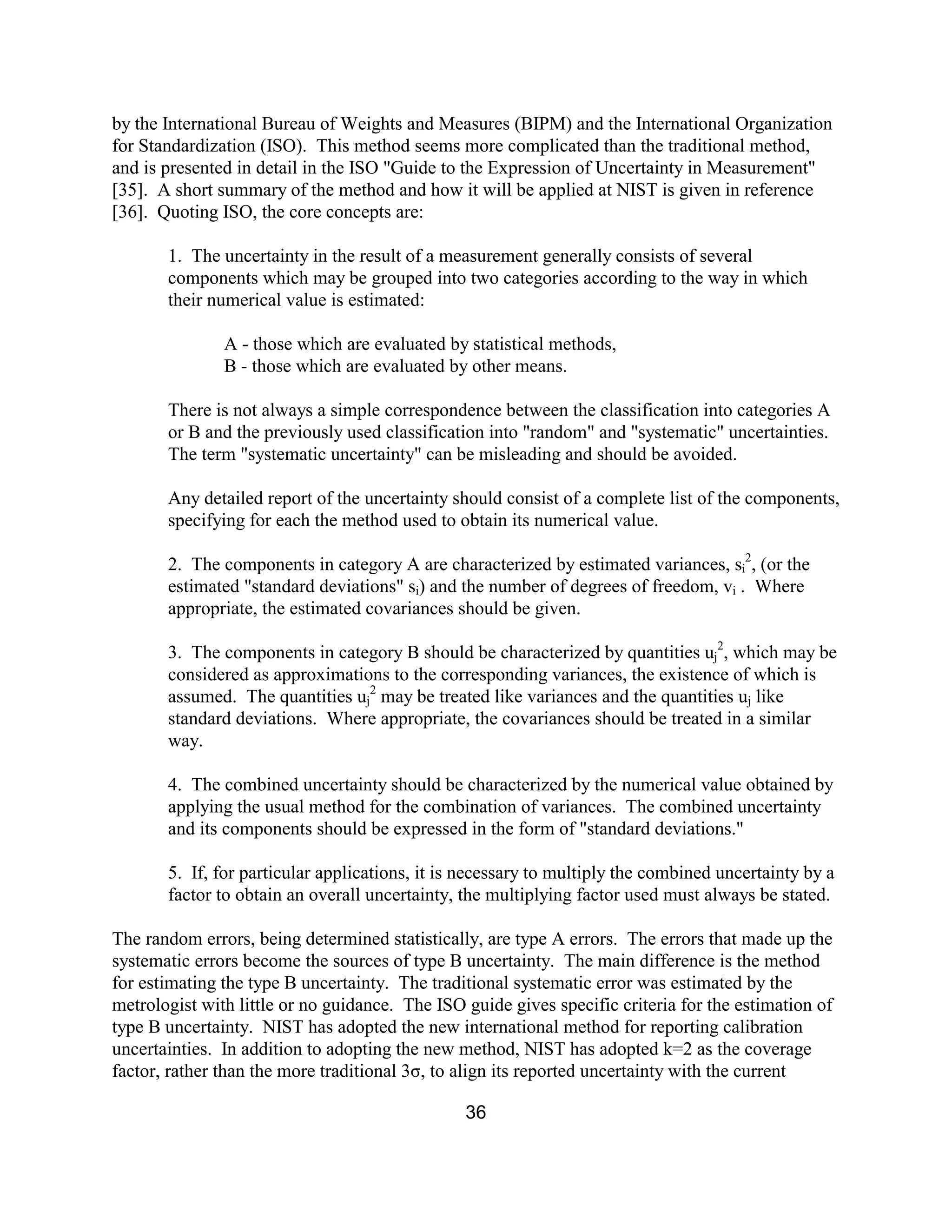 36
by the International Bureau of Weights and Measures (BIPM) and the International Organization
for Standardization (ISO). This method seems more complicated than the traditional method,
and is presented in detail in the ISO "Guide to the Expression of Uncertainty in Measurement"
[35]. A short summary of the method and how it will be applied at NIST is given in reference
[36]. Quoting ISO, the core concepts are:
1. The uncertainty in the result of a measurement generally consists of several
components which may be grouped into two categories according to the way in which
their numerical value is estimated:
A - those which are evaluated by statistical methods,
B - those which are evaluated by other means.
There is not always a simple correspondence between the classification into categories A
or B and the previously used classification into "random" and "systematic" uncertainties.
The term "systematic uncertainty" can be misleading and should be avoided.
Any detailed report of the uncertainty should consist of a complete list of the components,
specifying for each the method used to obtain its numerical value.
2. The components in category A are characterized by estimated variances, si
2
, (or the
estimated "standard deviations" si) and the number of degrees of freedom, vi . Where
appropriate, the estimated covariances should be given.
3. The components in category B should be characterized by quantities uj
2
, which may be
considered as approximations to the corresponding variances, the existence of which is
assumed. The quantities uj
2
may be treated like variances and the quantities uj like
standard deviations. Where appropriate, the covariances should be treated in a similar
way.
4. The combined uncertainty should be characterized by the numerical value obtained by
applying the usual method for the combination of variances. The combined uncertainty
and its components should be expressed in the form of "standard deviations."
5. If, for particular applications, it is necessary to multiply the combined uncertainty by a
factor to obtain an overall uncertainty, the multiplying factor used must always be stated.
The random errors, being determined statistically, are type A errors. The errors that made up the
systematic errors become the sources of type B uncertainty. The main difference is the method
for estimating the type B uncertainty. The traditional systematic error was estimated by the
metrologist with little or no guidance. The ISO guide gives specific criteria for the estimation of
type B uncertainty. NIST has adopted the new international method for reporting calibration
uncertainties. In addition to adopting the new method, NIST has adopted k=2 as the coverage
factor, rather than the more traditional 3σ, to align its reported uncertainty with the current
 